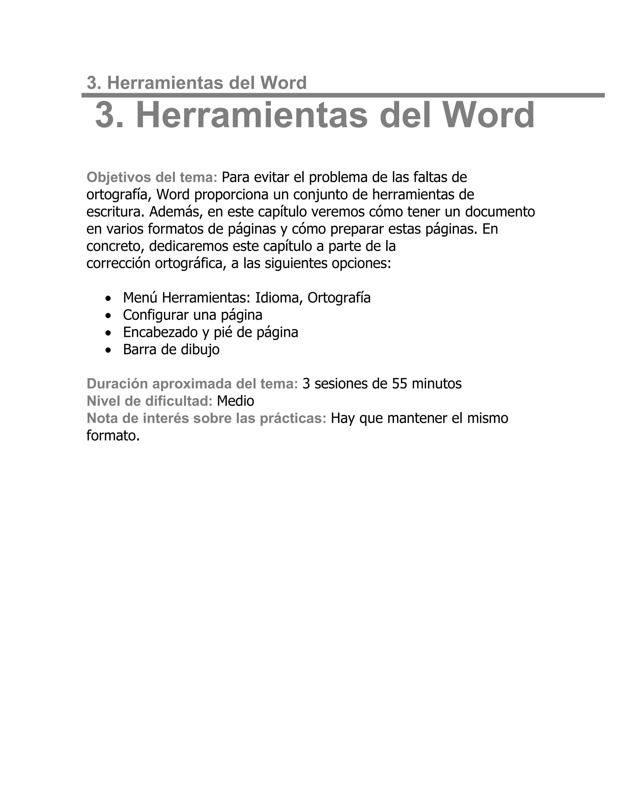 3. Herramientas del Word

 3. Herramientas del Word
Objetivos del tema: Para evitar el problema de las faltas de
ortografía, Word proporciona un conjunto de herramientas de
escritura. Además, en este capítulo veremos cómo tener un documento
en varios formatos de páginas y cómo preparar estas páginas. En
concreto, dedicaremos este capítulo a parte de la
corrección ortográfica, a las siguientes opciones:

     Menú Herramientas: Idioma, Ortografía
     Configurar una página
     Encabezado y pié de página
     Barra de dibujo

Duración aproximada del tema: 3 sesiones de 55 minutos
Nivel de dificultad: Medio
Nota de interés sobre las prácticas: Hay que mantener el mismo
formato.
 