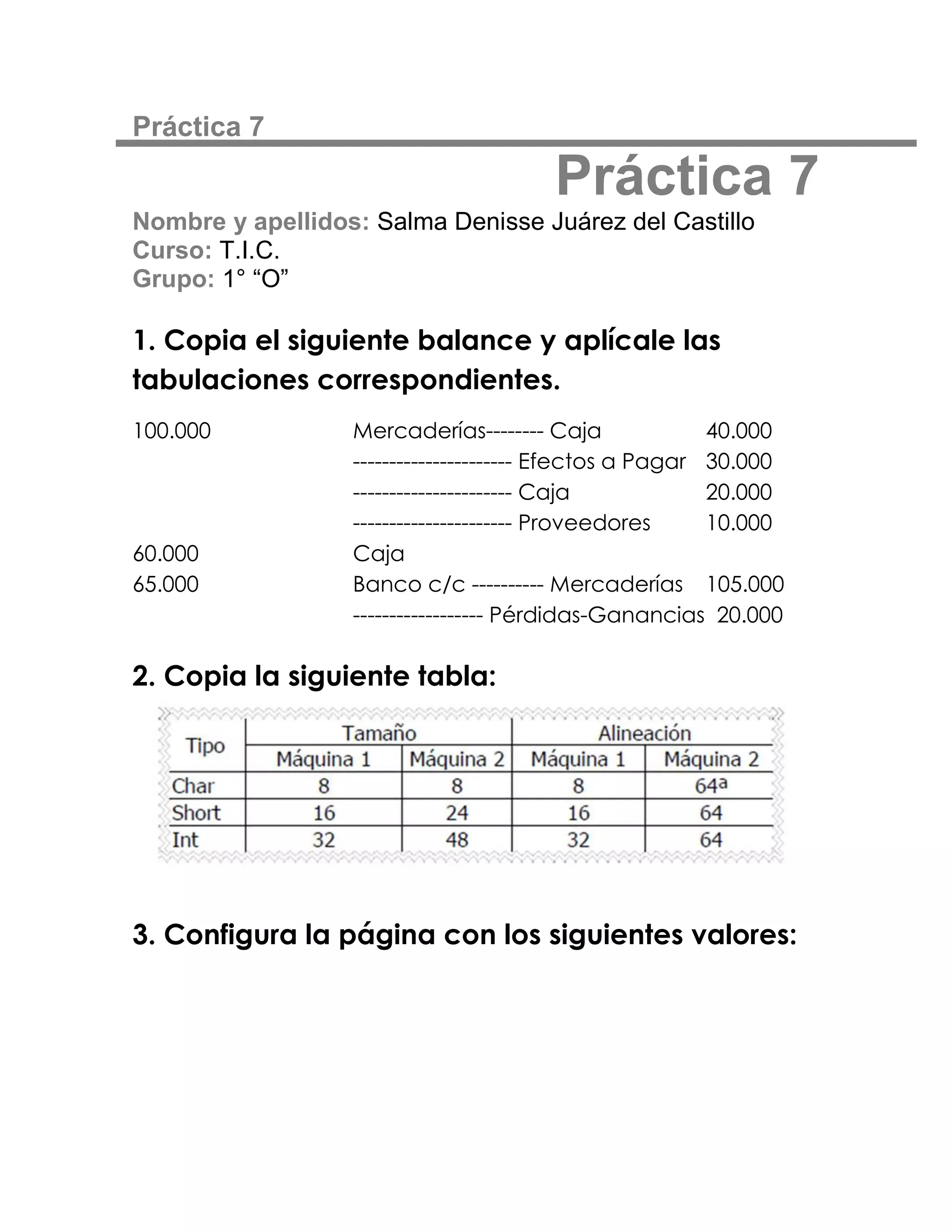 Práctica 7

                                       Práctica 7
Nombre y apellidos: Salma Denisse Juárez del Castillo
Curso: T.I.C.
Grupo: 1° “O”

1. Copia el siguiente balance y aplícale las
tabulaciones correspondientes.
100.000           Mercaderías-------- Caja               40.000
                  ---------------------- Efectos a Pagar 30.000
                  ---------------------- Caja            20.000
                  ---------------------- Proveedores     10.000
60.000            Caja
65.000            Banco c/c ---------- Mercaderías 105.000
                  ------------------ Pérdidas-Ganancias 20.000

2. Copia la siguiente tabla:




3. Configura la página con los siguientes valores:
 