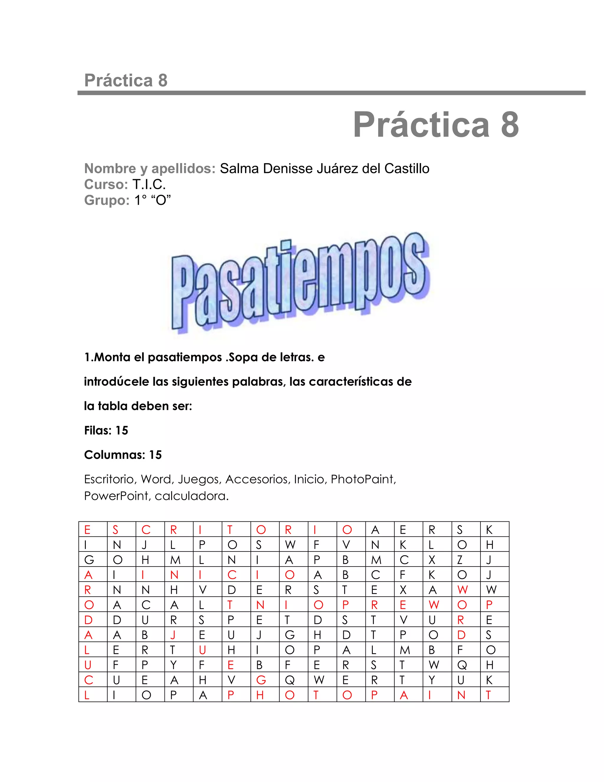 Práctica 8

                                                Práctica 8
Nombre y apellidos: Salma Denisse Juárez del Castillo
Curso: T.I.C.
Grupo: 1° “O”




1.Monta el pasatiempos .Sopa de letras. e

introdúcele las siguientes palabras, las características de

la tabla deben ser:

Filas: 15

Columnas: 15

Escritorio, Word, Juegos, Accesorios, Inicio, PhotoPaint,
PowerPoint, calculadora.

E    S      C   R     I   T    O    R    I     O    A       E   R   S   K
I    N      J   L     P   O    S    W    F     V    N       K   L   O   H
G    O      H   M     L   N    I    A    P     B    M       C   X   Z   J
A    I      I   N     I   C    I    O    A     B    C       F   K   O   J
R    N      N   H     V   D    E    R    S     T    E       X   A   W   W
O    A      C   A     L   T    N    I    O     P    R       E   W   O   P
D    D      U   R     S   P    E    T    D     S    T       V   U   R   E
A    A      B   J     E   U    J    G    H     D    T       P   O   D   S
L    E      R   T     U   H    I    O    P     A    L       M   B   F   O
U    F      P   Y     F   E    B    F    E     R    S       T   W   Q   H
C    U      E   A     H   V    G    Q    W     E    R       T   Y   U   K
L    I      O   P     A   P    H    O    T     O    P       A   I   N   T
 