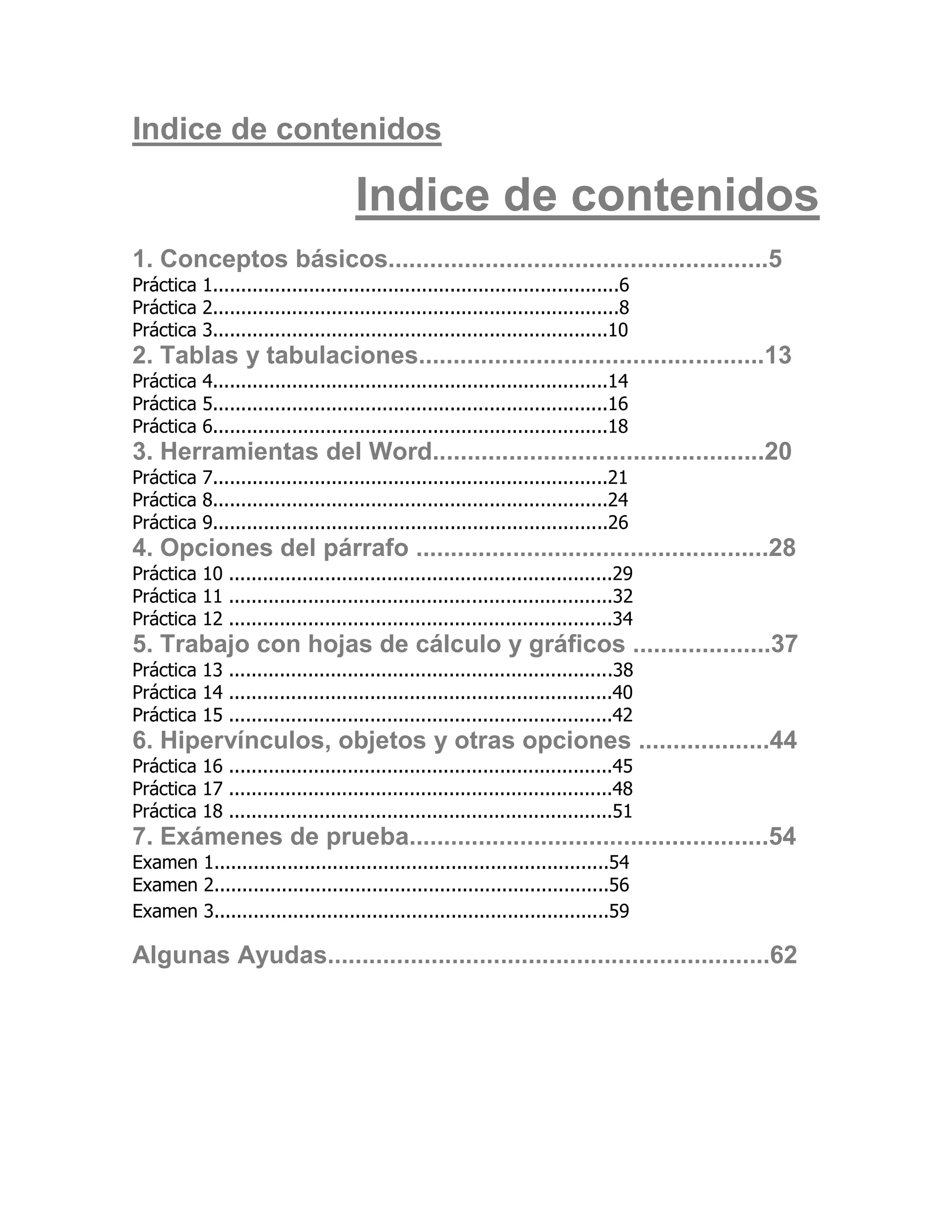 Indice de contenidos

                                     Indice de contenidos
1. Conceptos básicos.......................................................5
Práctica 1........................................................................6
Práctica 2........................................................................8
Práctica 3......................................................................10
2. Tablas y tabulaciones..................................................13
Práctica 4......................................................................14
Práctica 5......................................................................16
Práctica 6......................................................................18
3. Herramientas del Word................................................20
Práctica 7......................................................................21
Práctica 8......................................................................24
Práctica 9......................................................................26
4. Opciones del párrafo ...................................................28
Práctica 10 ....................................................................29
Práctica 11 ....................................................................32
Práctica 12 ....................................................................34
5. Trabajo con hojas de cálculo y gráficos ....................37
Práctica 13 ....................................................................38
Práctica 14 ....................................................................40
Práctica 15 ....................................................................42
6. Hipervínculos, objetos y otras opciones ...................44
Práctica 16 ....................................................................45
Práctica 17 ....................................................................48
Práctica 18 ....................................................................51
7. Exámenes de prueba....................................................54
Examen 1......................................................................54
Examen 2......................................................................56
Examen 3......................................................................59

Algunas Ayudas................................................................62
 