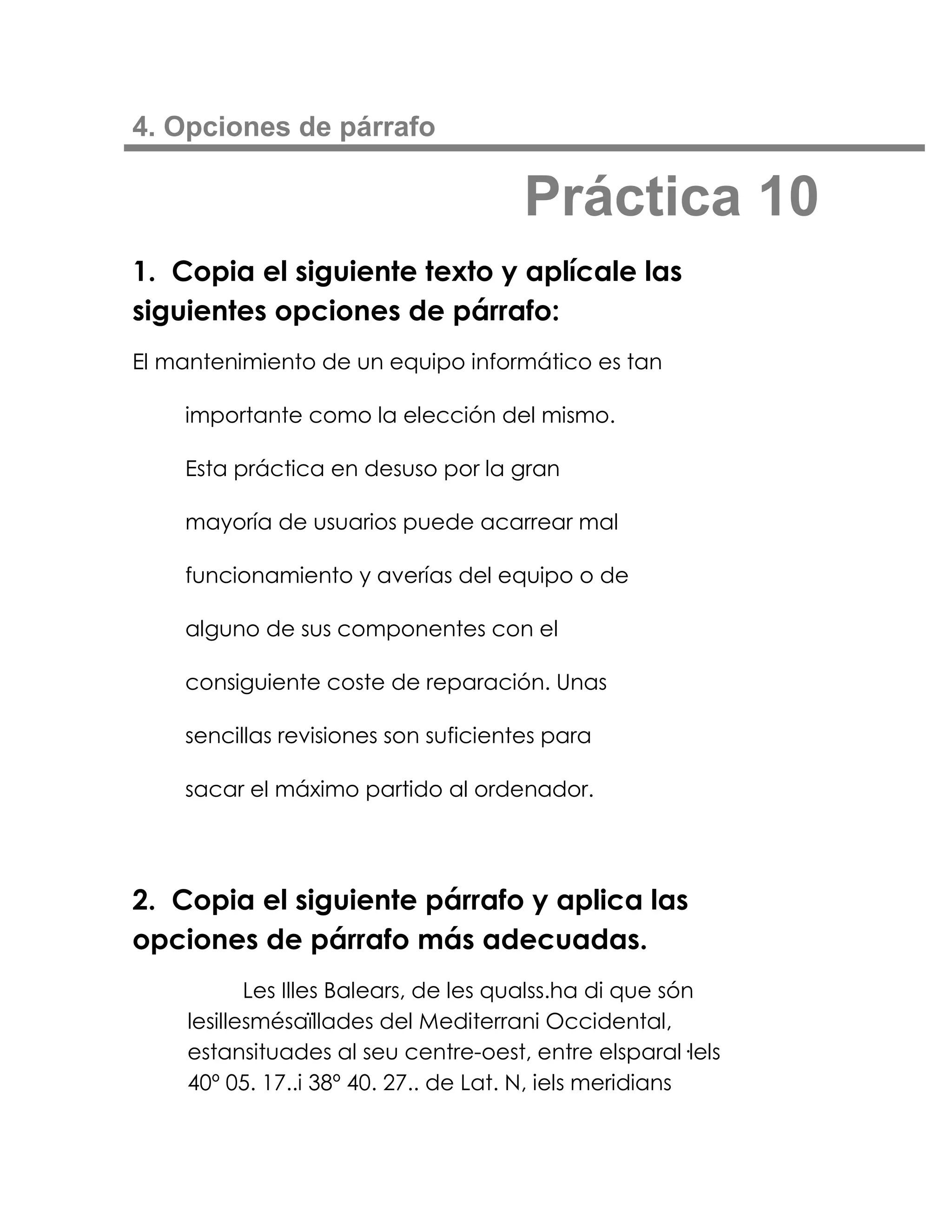 4. Opciones de párrafo

                                      Práctica 10
1. Copia el siguiente texto y aplícale las
siguientes opciones de párrafo:
El mantenimiento de un equipo informático es tan

    importante como la elección del mismo.

    Esta práctica en desuso por la gran

    mayoría de usuarios puede acarrear mal

    funcionamiento y averías del equipo o de

    alguno de sus componentes con el

    consiguiente coste de reparación. Unas

    sencillas revisiones son suficientes para

    sacar el máximo partido al ordenador.




2. Copia el siguiente párrafo y aplica las
opciones de párrafo más adecuadas.
           Les Illes Balears, de les qualss.ha di que són
    lesillesmésaïllades del Mediterrani Occidental,
    estansituades al seu centre-oest, entre elsparal·lels
    40º 05. 17..i 38º 40. 27.. de Lat. N, iels meridians
 
