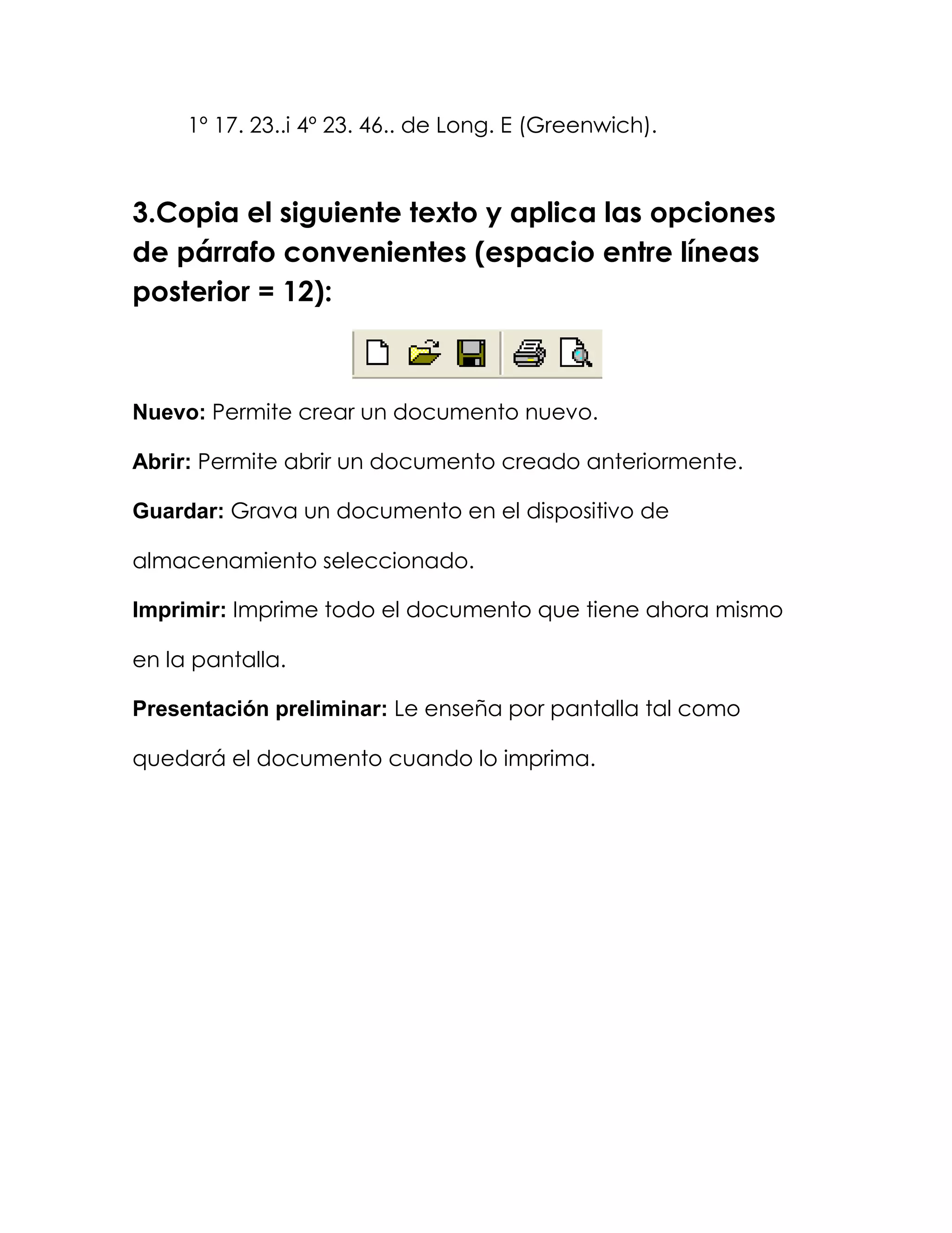 1º 17. 23..i 4º 23. 46.. de Long. E (Greenwich).



3.Copia el siguiente texto y aplica las opciones
de párrafo convenientes (espacio entre líneas
posterior = 12):



Nuevo: Permite crear un documento nuevo.

Abrir: Permite abrir un documento creado anteriormente.

Guardar: Grava un documento en el dispositivo de

almacenamiento seleccionado.

Imprimir: Imprime todo el documento que tiene ahora mismo

en la pantalla.

Presentación preliminar: Le enseña por pantalla tal como

quedará el documento cuando lo imprima.
 