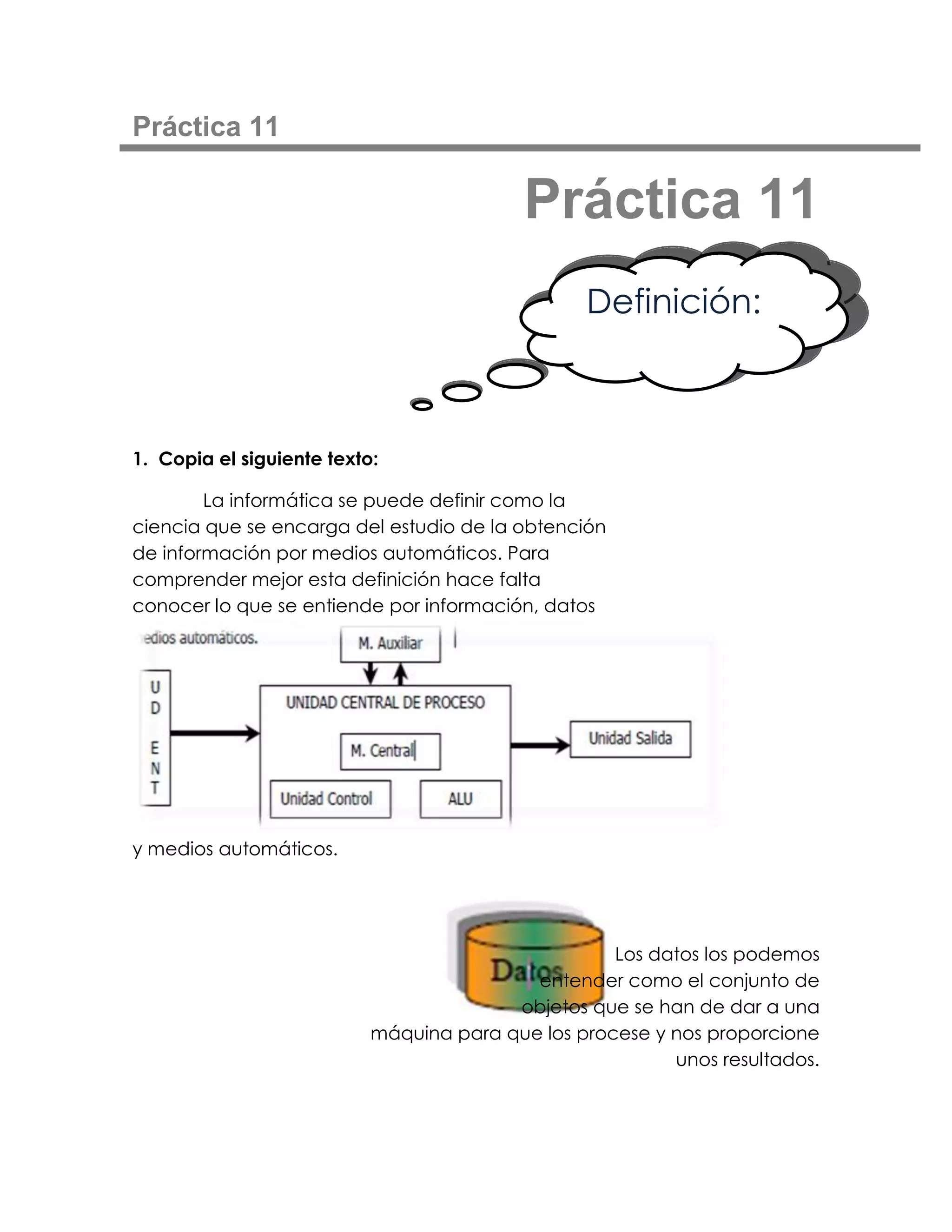 Práctica 11

                                           Práctica 11
                                                 Definición:



1. Copia el siguiente texto:

        La informática se puede definir como la
ciencia que se encarga del estudio de la obtención
de información por medios automáticos. Para
comprender mejor esta definición hace falta
conocer lo que se entiende por información, datos




y medios automáticos.




                                                    Los datos los podemos
                                           entender como el conjunto de
                                         objetos que se han de dar a una
                           máquina para que los procese y nos proporcione
                                                          unos resultados.
 