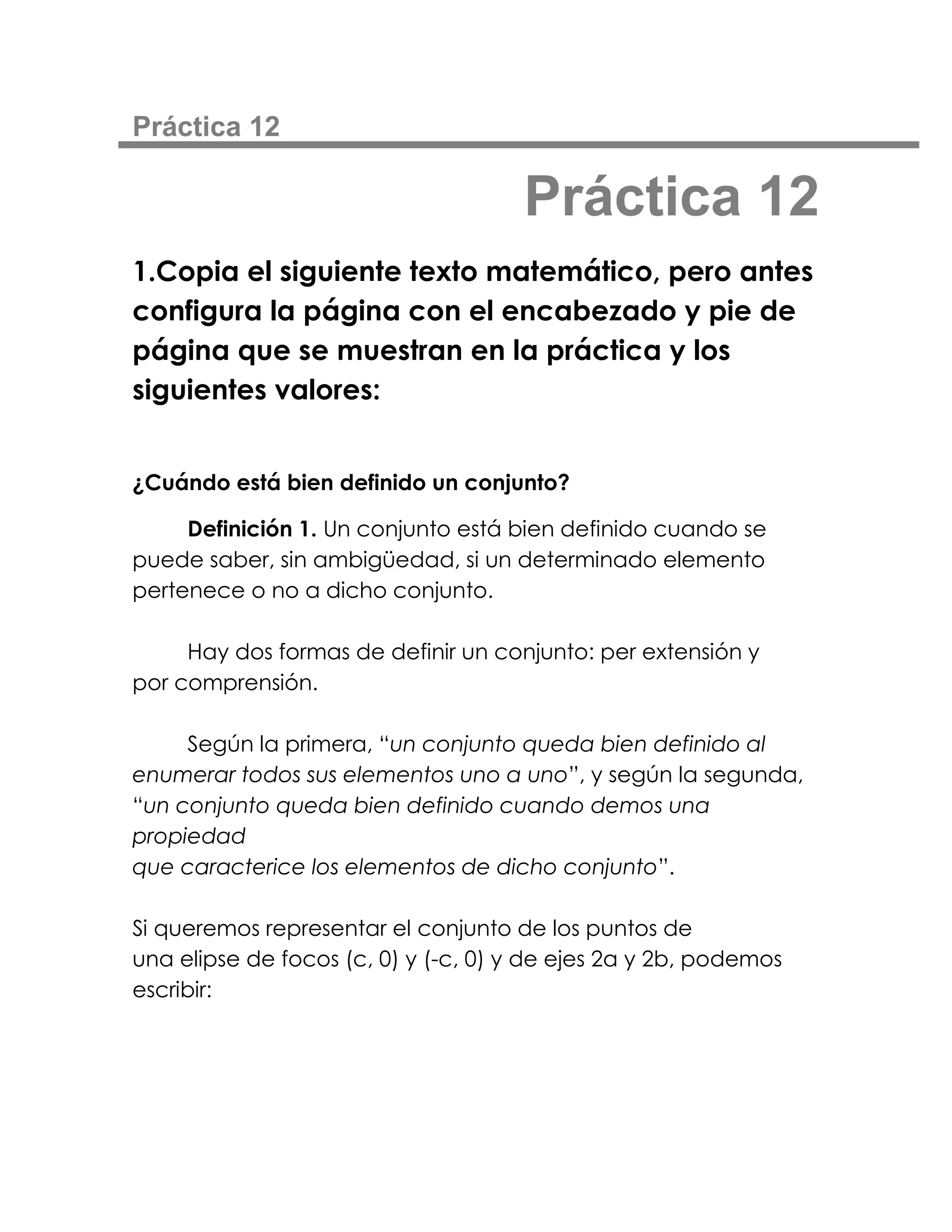 Práctica 12

                                     Práctica 12
1.Copia el siguiente texto matemático, pero antes
configura la página con el encabezado y pie de
página que se muestran en la práctica y los
siguientes valores:


¿Cuándo está bien definido un conjunto?

     Definición 1. Un conjunto está bien definido cuando se
puede saber, sin ambigüedad, si un determinado elemento
pertenece o no a dicho conjunto.

     Hay dos formas de definir un conjunto: per extensión y
por comprensión.

     Según la primera, “un conjunto queda bien definido al
enumerar todos sus elementos uno a uno”, y según la segunda,
“un conjunto queda bien definido cuando demos una
propiedad
que caracterice los elementos de dicho conjunto”.

Si queremos representar el conjunto de los puntos de
una elipse de focos (c, 0) y (-c, 0) y de ejes 2a y 2b, podemos
escribir:
 