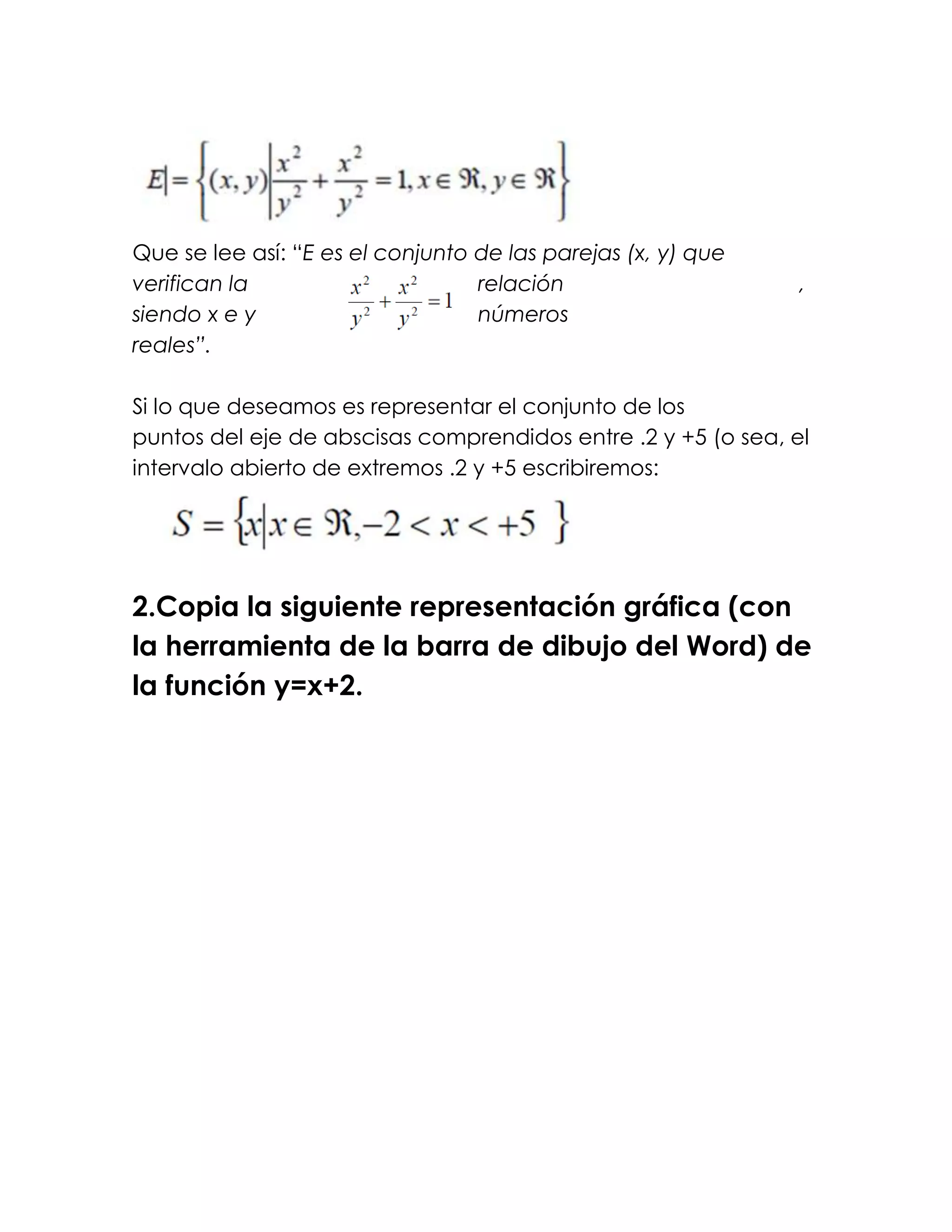 Que se lee así: “E es el conjunto de las parejas (x, y) que
verifican la                      relación                     ,
siendo x e y                      números
reales”.

Si lo que deseamos es representar el conjunto de los
puntos del eje de abscisas comprendidos entre .2 y +5 (o sea, el
intervalo abierto de extremos .2 y +5 escribiremos:




2.Copia la siguiente representación gráfica (con
la herramienta de la barra de dibujo del Word) de
la función y=x+2.
 