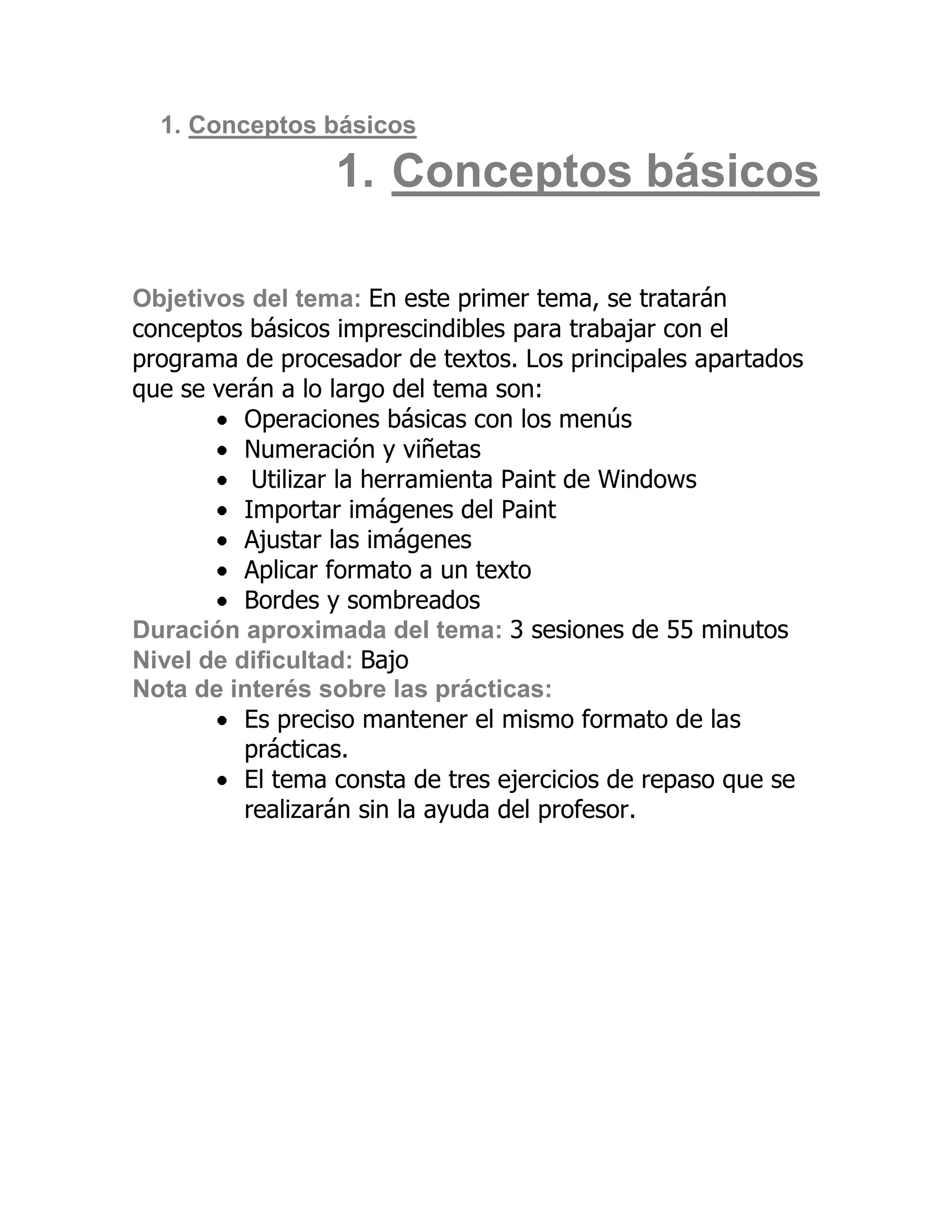 1. Conceptos básicos

                  1. Conceptos básicos

Objetivos del tema: En este primer tema, se tratarán
conceptos básicos imprescindibles para trabajar con el
programa de procesador de textos. Los principales apartados
que se verán a lo largo del tema son:
          Operaciones básicas con los menús
          Numeración y viñetas
           Utilizar la herramienta Paint de Windows
          Importar imágenes del Paint
          Ajustar las imágenes
          Aplicar formato a un texto
          Bordes y sombreados
Duración aproximada del tema: 3 sesiones de 55 minutos
Nivel de dificultad: Bajo
Nota de interés sobre las prácticas:
          Es preciso mantener el mismo formato de las
          prácticas.
          El tema consta de tres ejercicios de repaso que se
          realizarán sin la ayuda del profesor.
 