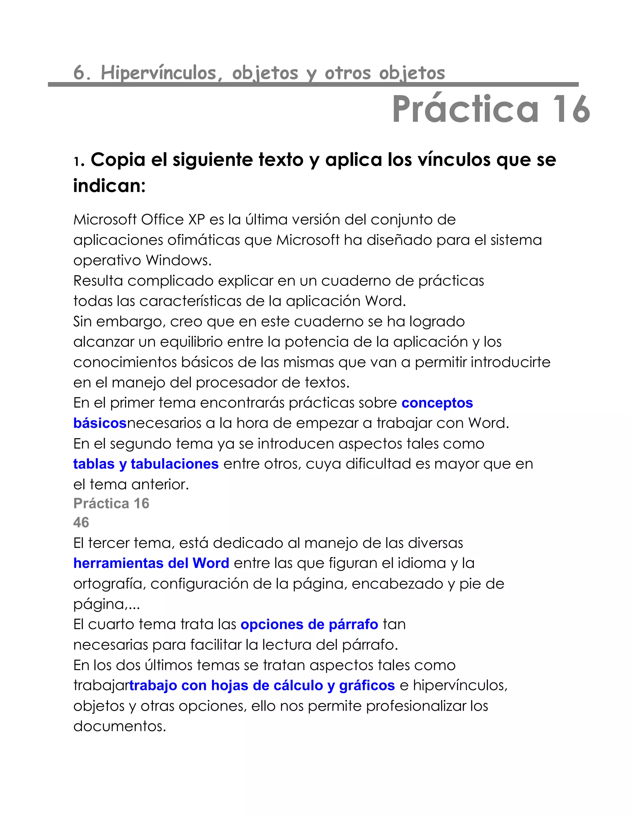 6. Hipervínculos, objetos y otros objetos

                                            Práctica 16
1.Copia el siguiente texto y aplica los vínculos que se
indican:
Microsoft Office XP es la última versión del conjunto de
aplicaciones ofimáticas que Microsoft ha diseñado para el sistema
operativo Windows.
Resulta complicado explicar en un cuaderno de prácticas
todas las características de la aplicación Word.
Sin embargo, creo que en este cuaderno se ha logrado
alcanzar un equilibrio entre la potencia de la aplicación y los
conocimientos básicos de las mismas que van a permitir introducirte
en el manejo del procesador de textos.
En el primer tema encontrarás prácticas sobre conceptos
básicosnecesarios a la hora de empezar a trabajar con Word.
En el segundo tema ya se introducen aspectos tales como
tablas y tabulaciones entre otros, cuya dificultad es mayor que en
el tema anterior.
Práctica 16
46
El tercer tema, está dedicado al manejo de las diversas
herramientas del Word entre las que figuran el idioma y la
ortografía, configuración de la página, encabezado y pie de
página,...
El cuarto tema trata las opciones de párrafo tan
necesarias para facilitar la lectura del párrafo.
En los dos últimos temas se tratan aspectos tales como
trabajartrabajo con hojas de cálculo y gráficos e hipervínculos,
objetos y otras opciones, ello nos permite profesionalizar los
documentos.
 
