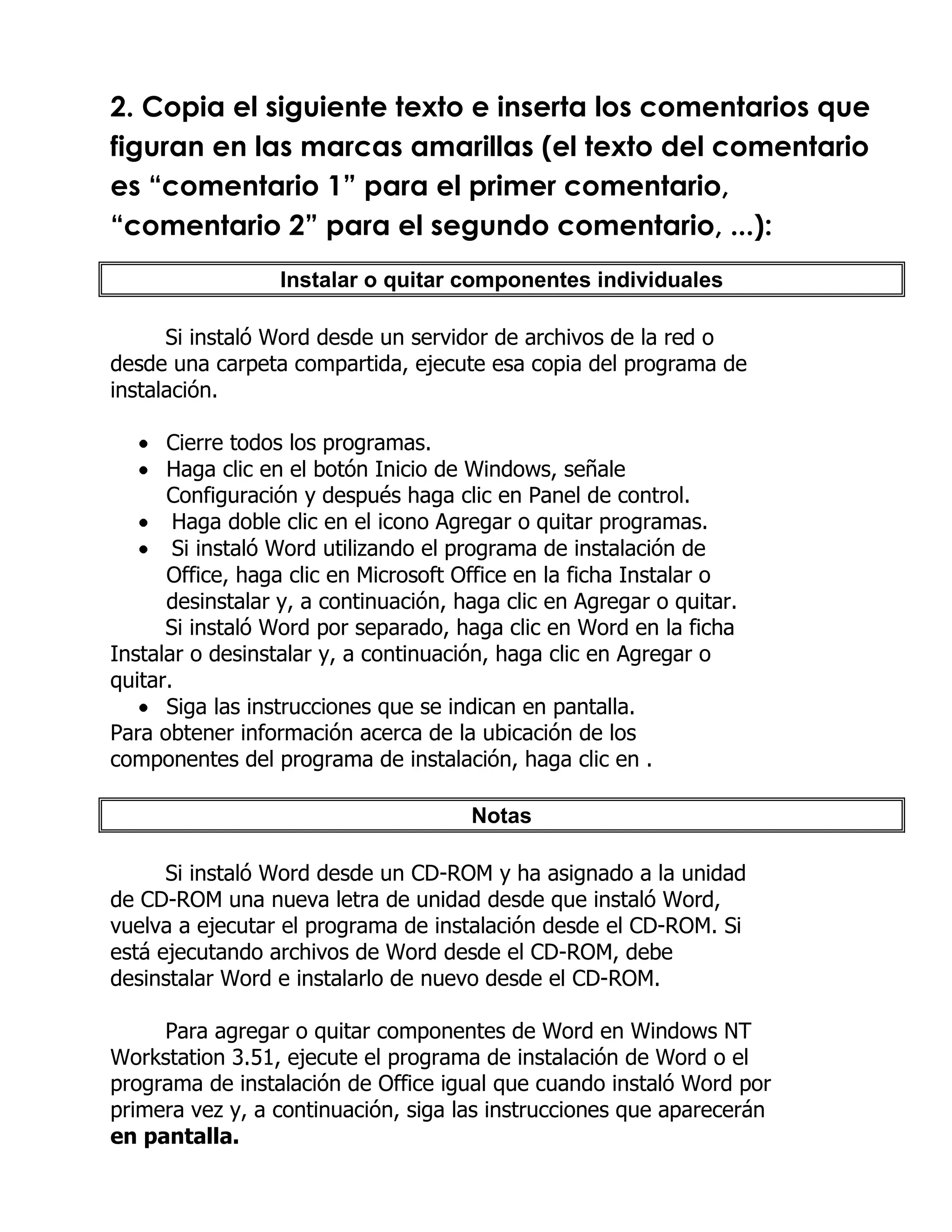 2. Copia el siguiente texto e inserta los comentarios que
figuran en las marcas amarillas (el texto del comentario
es “comentario 1” para el primer comentario,
“comentario 2” para el segundo comentario, ...):
                  Instalar o quitar componentes individuales

      Si instaló Word desde un servidor de archivos de la red o
desde una carpeta compartida, ejecute esa copia del programa de
instalación.

      Cierre todos los programas.
      Haga clic en el botón Inicio de Windows, señale
      Configuración y después haga clic en Panel de control.
       Haga doble clic en el icono Agregar o quitar programas.
       Si instaló Word utilizando el programa de instalación de
      Office, haga clic en Microsoft Office en la ficha Instalar o
      desinstalar y, a continuación, haga clic en Agregar o quitar.
      Si instaló Word por separado, haga clic en Word en la ficha
Instalar o desinstalar y, a continuación, haga clic en Agregar o
quitar.
      Siga las instrucciones que se indican en pantalla.
Para obtener información acerca de la ubicación de los
componentes del programa de instalación, haga clic en .

                                      Notas

      Si instaló Word desde un CD-ROM y ha asignado a la unidad
de CD-ROM una nueva letra de unidad desde que instaló Word,
vuelva a ejecutar el programa de instalación desde el CD-ROM. Si
está ejecutando archivos de Word desde el CD-ROM, debe
desinstalar Word e instalarlo de nuevo desde el CD-ROM.

     Para agregar o quitar componentes de Word en Windows NT
Workstation 3.51, ejecute el programa de instalación de Word o el
programa de instalación de Office igual que cuando instaló Word por
primera vez y, a continuación, siga las instrucciones que aparecerán
en pantalla.
 