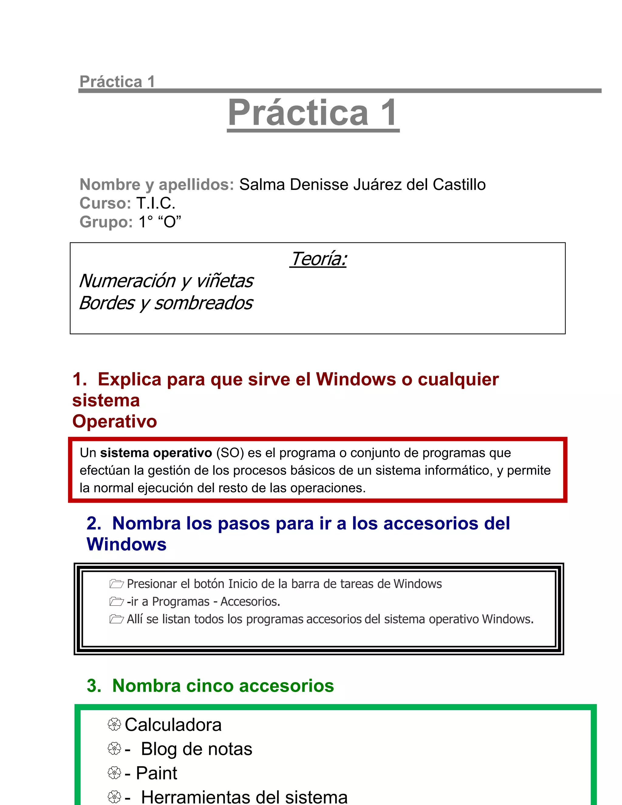 Práctica 1

                         Práctica 1
Nombre y apellidos: Salma Denisse Juárez del Castillo
Curso: T.I.C.
Grupo: 1° “O”

                                     Teoría:
Numeración y viñetas
Bordes y sombreados


1. Explica para que sirve el Windows o cualquier
sistema
Operativo
Un sistema operativo (SO) es el programa o conjunto de programas que
efectúan la gestión de los procesos básicos de un sistema informático, y permite
la normal ejecución del resto de las operaciones.

 2. Nombra los pasos para ir a los accesorios del
 Windows

     Presionar el botón Inicio de la barra de tareas de Windows
     -ir a Programas - Accesorios.
     Allí se listan todos los programas accesorios del sistema operativo Windows.




 3. Nombra cinco accesorios

     Calculadora
     - Blog de notas
     - Paint
     - Herramientas del sistema
 