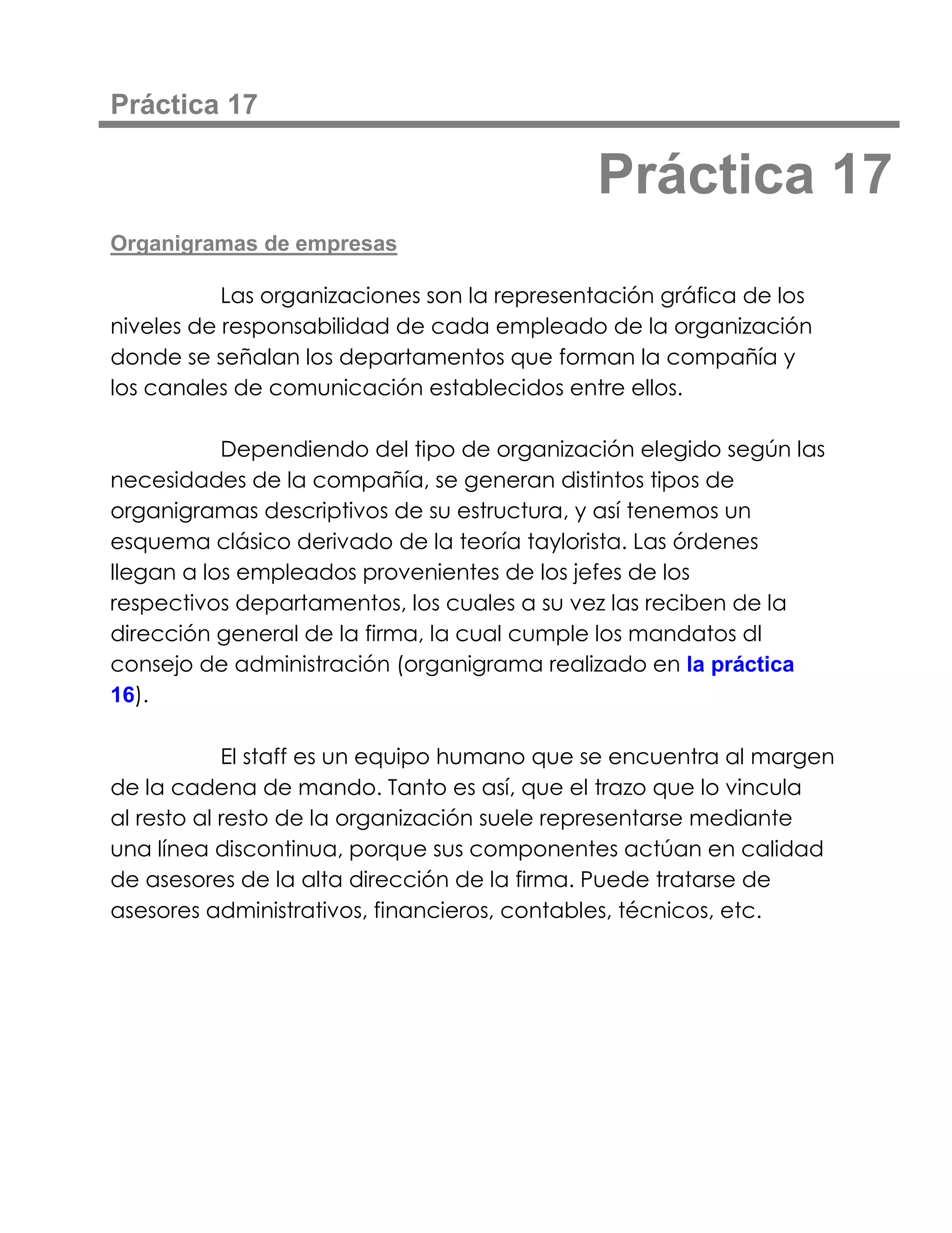 Práctica 17

                                             Práctica 17
Organigramas de empresas

           Las organizaciones son la representación gráfica de los
niveles de responsabilidad de cada empleado de la organización
donde se señalan los departamentos que forman la compañía y
los canales de comunicación establecidos entre ellos.

           Dependiendo del tipo de organización elegido según las
necesidades de la compañía, se generan distintos tipos de
organigramas descriptivos de su estructura, y así tenemos un
esquema clásico derivado de la teoría taylorista. Las órdenes
llegan a los empleados provenientes de los jefes de los
respectivos departamentos, los cuales a su vez las reciben de la
dirección general de la firma, la cual cumple los mandatos dl
consejo de administración (organigrama realizado en la práctica
16).

            El staff es un equipo humano que se encuentra al margen
de la cadena de mando. Tanto es así, que el trazo que lo vincula
al resto al resto de la organización suele representarse mediante
una línea discontinua, porque sus componentes actúan en calidad
de asesores de la alta dirección de la firma. Puede tratarse de
asesores administrativos, financieros, contables, técnicos, etc.
 