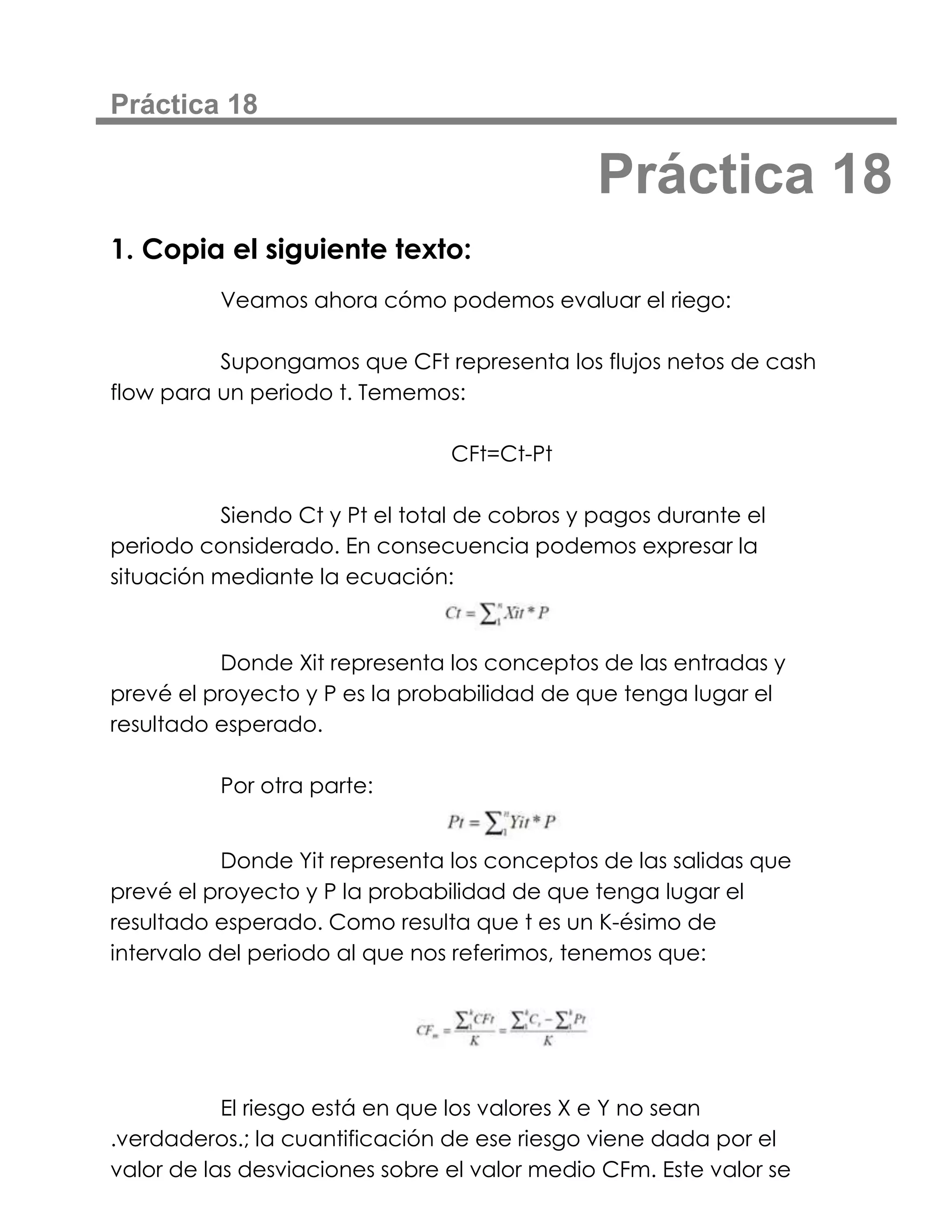 Práctica 18

                                              Práctica 18
1. Copia el siguiente texto:
          Veamos ahora cómo podemos evaluar el riego:

          Supongamos que CFt representa los flujos netos de cash
flow para un periodo t. Tememos:

                                CFt=Ct-Pt

          Siendo Ct y Pt el total de cobros y pagos durante el
periodo considerado. En consecuencia podemos expresar la
situación mediante la ecuación:


          Donde Xit representa los conceptos de las entradas y
prevé el proyecto y P es la probabilidad de que tenga lugar el
resultado esperado.

          Por otra parte:


           Donde Yit representa los conceptos de las salidas que
prevé el proyecto y P la probabilidad de que tenga lugar el
resultado esperado. Como resulta que t es un K-ésimo de
intervalo del periodo al que nos referimos, tenemos que:




           El riesgo está en que los valores X e Y no sean
.verdaderos.; la cuantificación de ese riesgo viene dada por el
valor de las desviaciones sobre el valor medio CFm. Este valor se
 