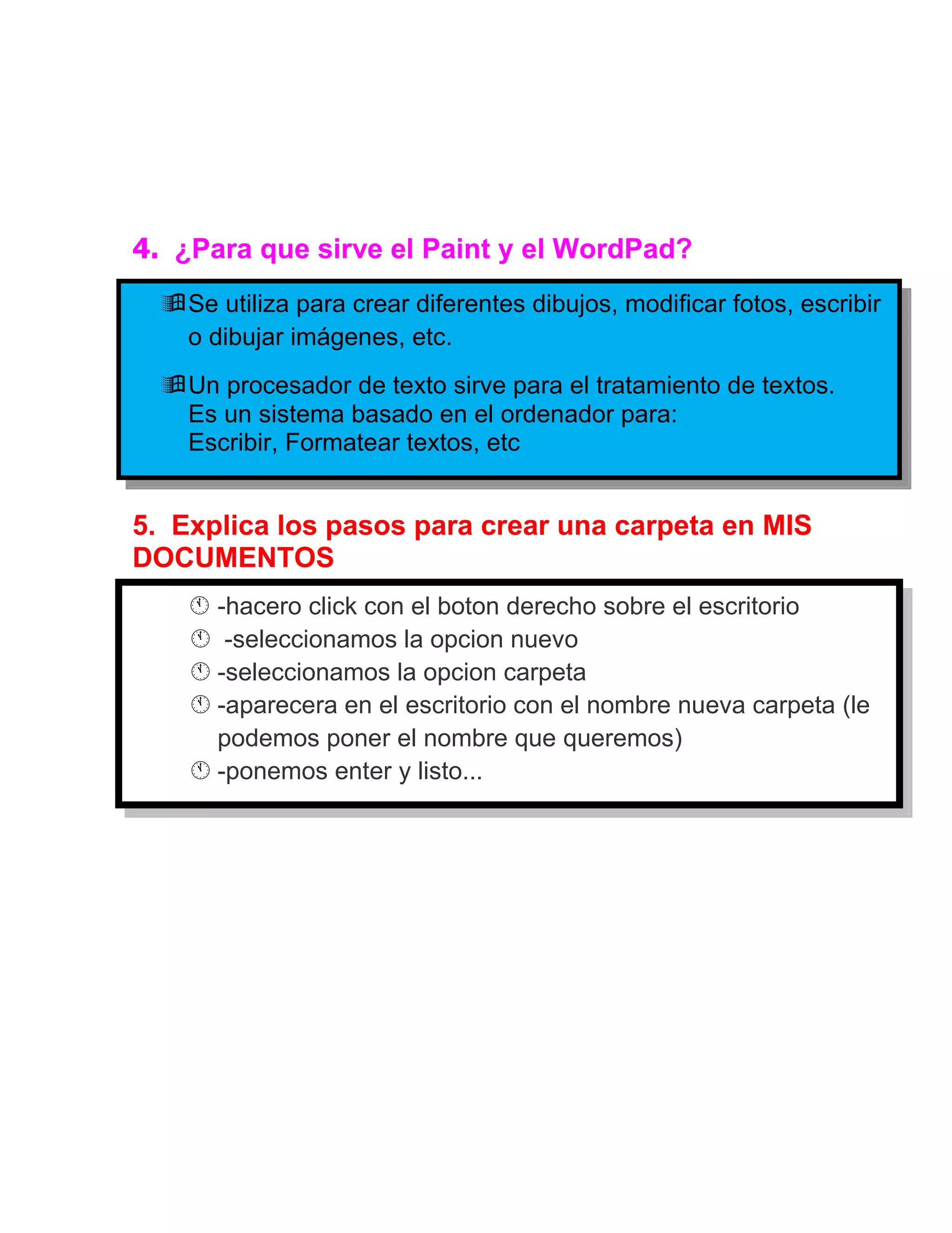 4. ¿Para que sirve el Paint y el WordPad?
   Se utiliza para crear diferentes dibujos, modificar fotos, escribir
    o dibujar imágenes, etc.
   Un procesador de texto sirve para el tratamiento de textos.
    Es un sistema basado en el ordenador para:
    Escribir, Formatear textos, etc


5. Explica los pasos para crear una carpeta en MIS
DOCUMENTOS
    -hacero click con el boton derecho sobre el escritorio
        -seleccionamos la opcion nuevo
        -seleccionamos la opcion carpeta
        -aparecera en el escritorio con el nombre nueva carpeta (le
         podemos poner el nombre que queremos)
        -ponemos enter y listo...
 
