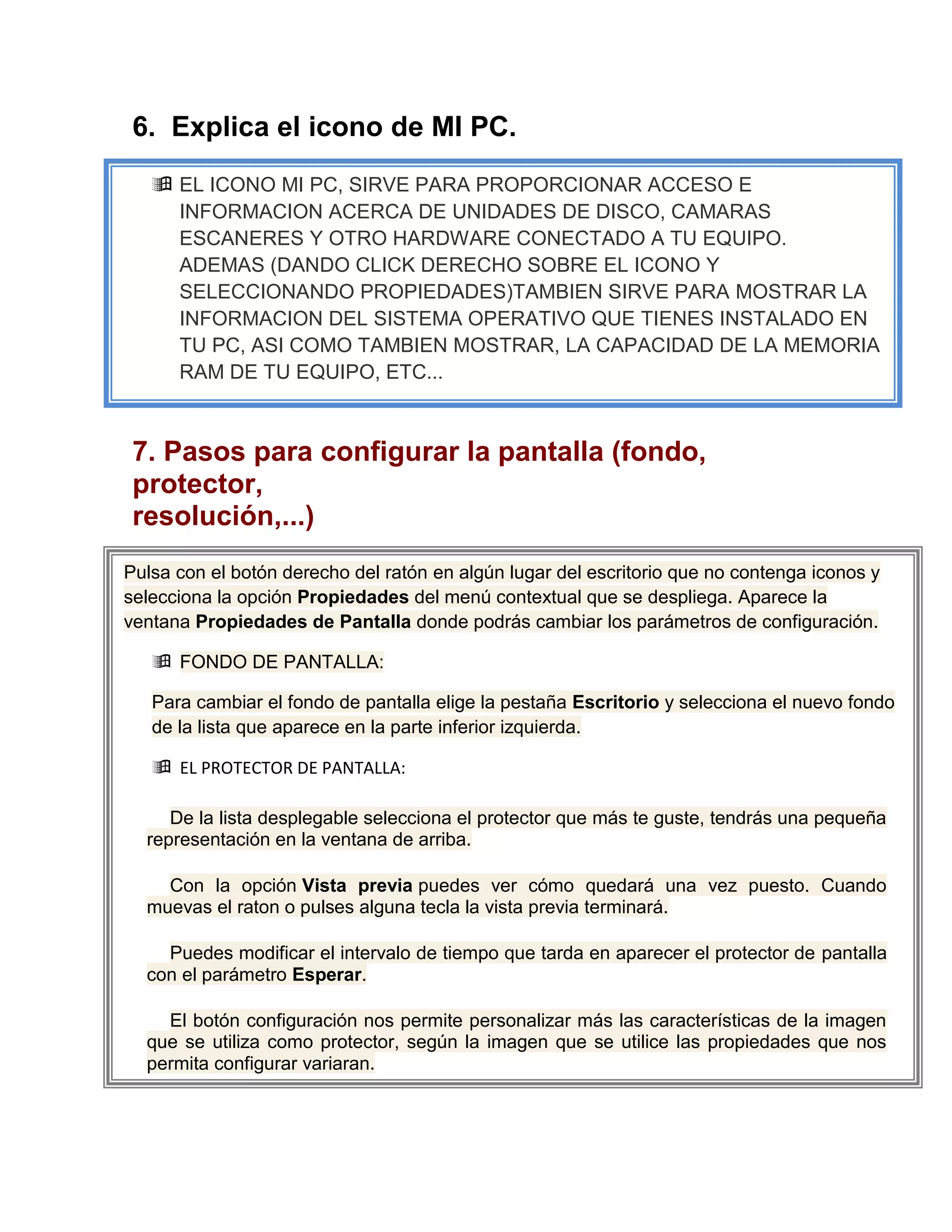 6. Explica el icono de MI PC.
      EL ICONO MI PC, SIRVE PARA PROPORCIONAR ACCESO E
       INFORMACION ACERCA DE UNIDADES DE DISCO, CAMARAS
       ESCANERES Y OTRO HARDWARE CONECTADO A TU EQUIPO.
       ADEMAS (DANDO CLICK DERECHO SOBRE EL ICONO Y
       SELECCIONANDO PROPIEDADES)TAMBIEN SIRVE PARA MOSTRAR LA
       INFORMACION DEL SISTEMA OPERATIVO QUE TIENES INSTALADO EN
       TU PC, ASI COMO TAMBIEN MOSTRAR, LA CAPACIDAD DE LA MEMORIA
       RAM DE TU EQUIPO, ETC...



 7. Pasos para configurar la pantalla (fondo,
 protector,
 resolución,...)
 
Pulsa con el botón derecho del ratón en algún lugar del escritorio que no contenga iconos y
selecciona la opción Propiedades del menú contextual que se despliega. Aparece la
ventana Propiedades de Pantalla donde podrás cambiar los parámetros de configuración.

      FONDO DE PANTALLA:

     Para cambiar el fondo de pantalla elige la pestaña Escritorio y selecciona el nuevo fondo
     de la lista que aparece en la parte inferior izquierda.

      EL PROTECTOR DE PANTALLA:

     De la lista desplegable selecciona el protector que más te guste, tendrás una pequeña
  representación en la ventana de arriba.

    Con la opción Vista previa puedes ver cómo quedará una vez puesto. Cuando
  muevas el raton o pulses alguna tecla la vista previa terminará.

    Puedes modificar el intervalo de tiempo que tarda en aparecer el protector de pantalla
  con el parámetro Esperar.

    El botón configuración nos permite personalizar más las características de la imagen
  que se utiliza como protector, según la imagen que se utilice las propiedades que nos
  permita configurar variaran.
 