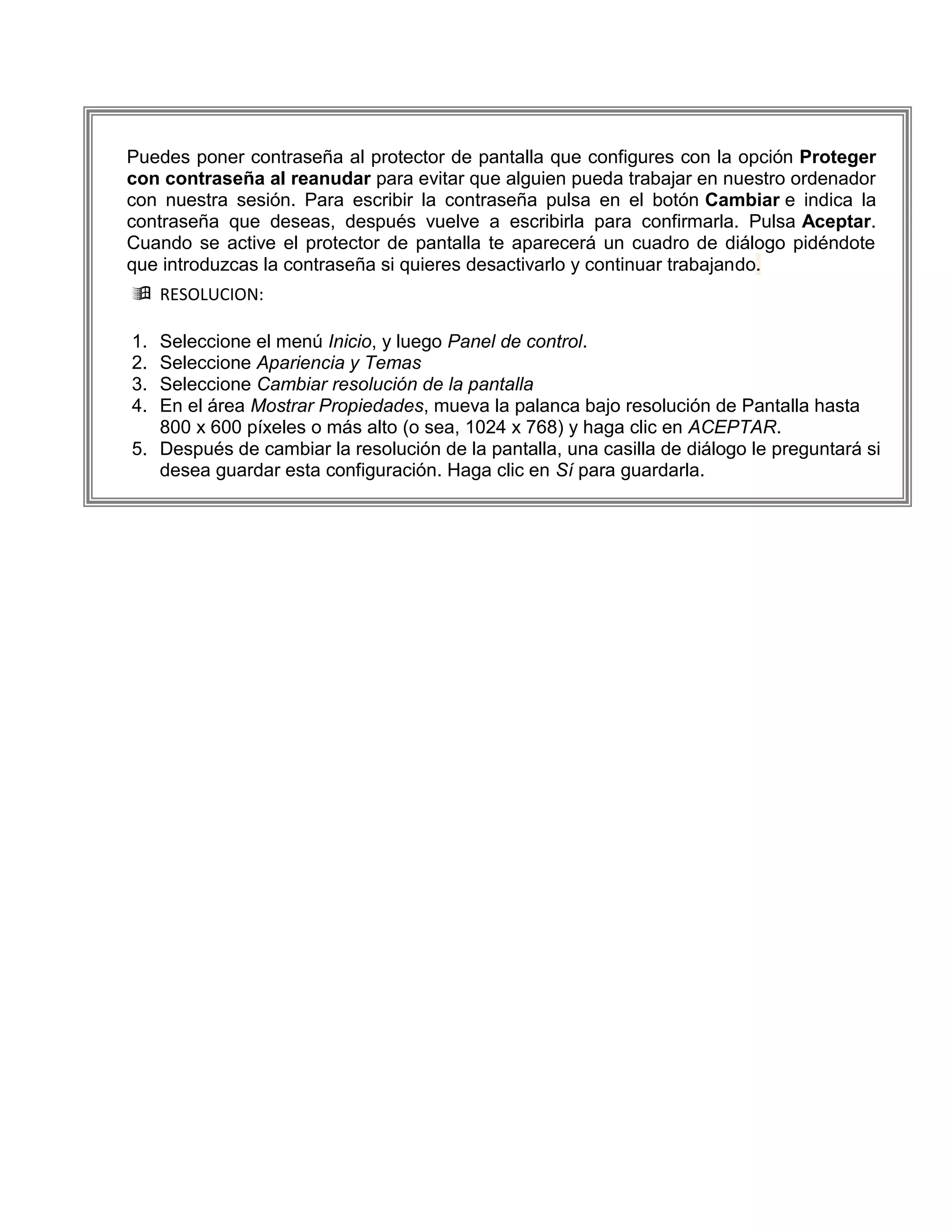 Puedes poner contraseña al protector de pantalla que configures con la opción Proteger
con contraseña al reanudar para evitar que alguien pueda trabajar en nuestro ordenador
con nuestra sesión. Para escribir la contraseña pulsa en el botón Cambiar e indica la
contraseña que deseas, después vuelve a escribirla para confirmarla. Pulsa Aceptar.
Cuando se active el protector de pantalla te aparecerá un cuadro de diálogo pidéndote
que introduzcas la contraseña si quieres desactivarlo y continuar trabajando.
 RESOLUCION:

1. Seleccione el menú Inicio, y luego Panel de control.
2. Seleccione Apariencia y Temas
3. Seleccione Cambiar resolución de la pantalla
4. En el área Mostrar Propiedades, mueva la palanca bajo resolución de Pantalla hasta
   800 x 600 píxeles o más alto (o sea, 1024 x 768) y haga clic en ACEPTAR.
5. Después de cambiar la resolución de la pantalla, una casilla de diálogo le preguntará si
   desea guardar esta configuración. Haga clic en Sí para guardarla.
 