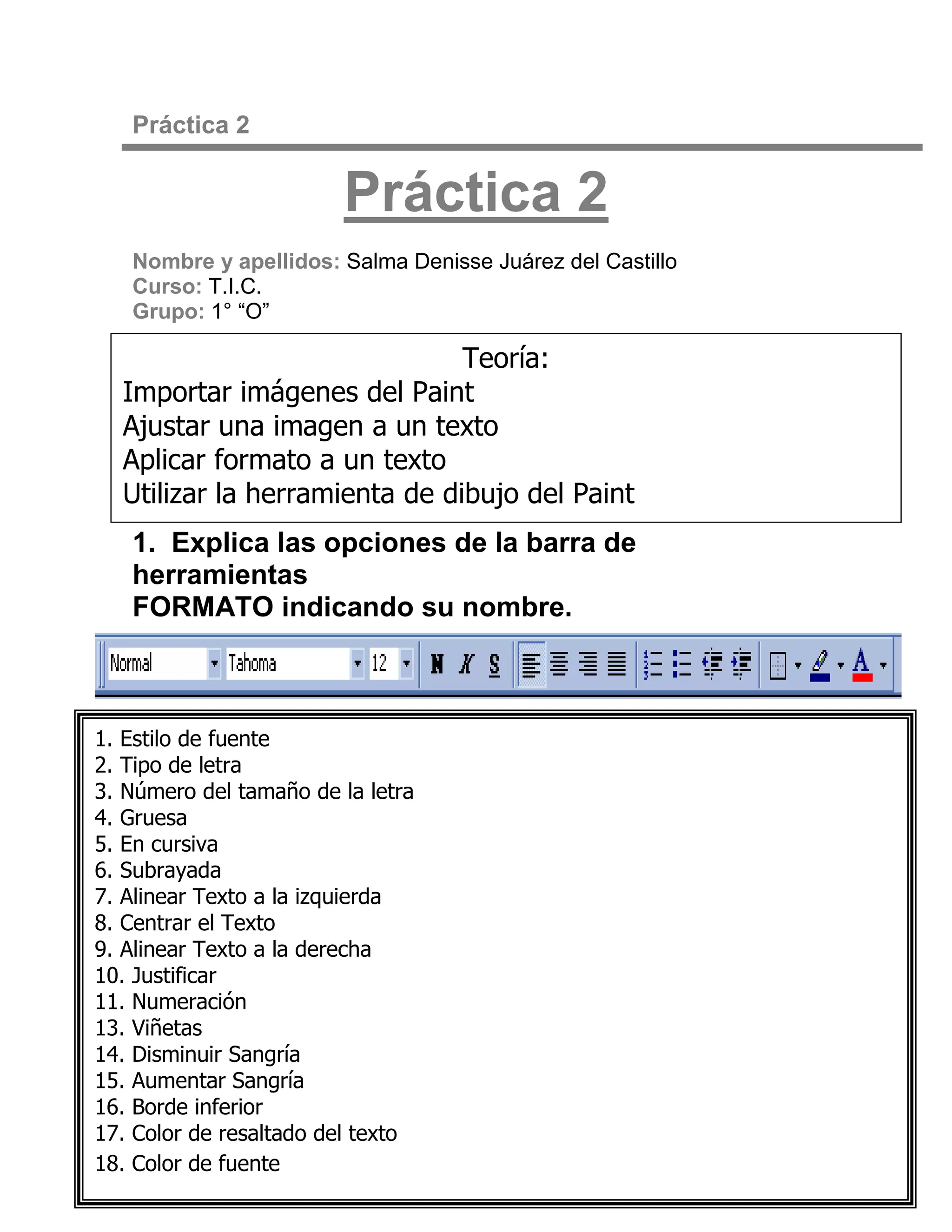 Práctica 2


                        Práctica 2
   Nombre y apellidos: Salma Denisse Juárez del Castillo
   Curso: T.I.C.
   Grupo: 1° “O”

                               Teoría:
  Importar imágenes del Paint
  Ajustar una imagen a un texto
  Aplicar formato a un texto
  Utilizar la herramienta de dibujo del Paint
   1. Explica las opciones de la barra de
   herramientas
   FORMATO indicando su nombre.



1. Estilo de fuente
2. Tipo de letra
3. Número del tamaño de la letra
4. Gruesa
5. En cursiva
6. Subrayada
7. Alinear Texto a la izquierda
8. Centrar el Texto
9. Alinear Texto a la derecha
10. Justificar
11. Numeración
13. Viñetas
14. Disminuir Sangría
15. Aumentar Sangría
16. Borde inferior
17. Color de resaltado del texto
18. Color de fuente
 