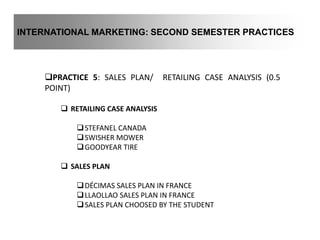 INTERNATIONAL MARKETING: SECOND SEMESTER PRACTICES
PRACTICE 5: SALES PLAN/ RETAILING CASE ANALYSIS (0.5
POINT)
 RETAILING CASE ANALYSIS
STEFANEL CANADA
SWISHER MOWER
GOODYEAR TIRE
 SALES PLAN
DÉCIMAS SALES PLAN IN FRANCE
LLAOLLAO SALES PLAN IN FRANCE
SALES PLAN CHOOSED BY THE STUDENT
 