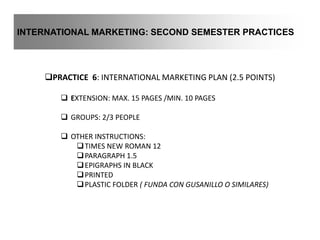 INTERNATIONAL MARKETING: SECOND SEMESTER PRACTICES
PRACTICE 6: INTERNATIONAL MARKETING PLAN (2.5 POINTS)
 EXTENSION: MAX. 15 PAGES /MIN. 10 PAGES
 GROUPS: 2/3 PEOPLE
 OTHER INSTRUCTIONS:
TIMES NEW ROMAN 12
PARAGRAPH 1.5
EPIGRAPHS IN BLACK
PRINTED
PLASTIC FOLDER ( FUNDA CON GUSANILLO O SIMILARES)
 