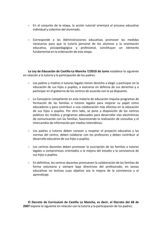 -   En el conjunto de la etapa, la acción tutorial orientará el proceso educativo
       individual y colectivo del alumnado.


   -   Corresponde a las Administraciones educativas promover las medidas
       necesarias para que la tutoría personal de los alumnos y la orientación
       educativa, psicopedagógica y profesional, constituyan un elemento
       fundamental en la ordenación de esta etapa.




    La Ley de Educación de Castilla-La Mancha 7/2010 de Junio establece lo siguiente
en relación a la tutoría y la participación de los padres:

   -   Los padres y madres o tutores legales tienen derecho a elegir y participar en la
       educación de sus hijos o pupilos, a asociarse en defensa de sus derechos y a
       participar en el gobierno de los centros de acuerdo con lo ya dispuesto.

   -   La Consejería competente en esta materia de educación impulsa programas de
       formación de las familias o tutores legales para mejorar su papel como
       educadores y para contribuir a una colaboración más efectiva en la educación
       de sus hijos o pupilos. Por otro lado, se pone a disposición de los centros
       públicos los medios y programas adecuados para desarrollar vías electrónicas
       de comunicación con las familias, favoreciendo la realización de consultas y el
       intercambio de información por medios telemáticos.

   -   Los padres o tutores deben conocer y respetar el proyecto educativo y las
       normas del centro, deben colaborar con los profesores y deben contribuir al
       desarrollo educativo de sus hijos o pupilos.

   -   Los centros docentes deben promover la suscripción de las familias o tutores
       legales a compromisos orientados a la mejora del estudio y la convivencia de
       sus hijos o pupilos.

   -   En definitiva, los centros docentes promueven la colaboración de las familias de
       forma voluntaria y siempre bajo directrices del profesorado, en tareas
       educativas no lectivas cuyo objetivo sea la mejora de la convivencia y el
       aprendizaje.




   El Decreto de Currículum de Castilla La Mancha, es decir, el Decreto del 68 de
2007 expone lo siguiente en relación con la tutoría y la participación de los padres:
 
