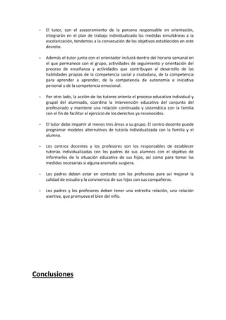 -   El tutor, con el asesoramiento de la persona responsable en orientación,
     integrarán en el plan de trabajo individualizado las medidas simultáneas a la
     escolarización, tendentes a la consecución de los objetivos establecidos en este
     decreto.

 -   Además el tutor junto con el orientador incluirá dentro del horario semanal en
     el que permanece con el grupo, actividades de seguimiento y orientación del
     proceso de enseñanza y actividades que contribuyan al desarrollo de las
     habilidades propias de la competencia social y ciudadana, de la competencia
     para aprender a aprender, de la competencia de autonomía e iniciativa
     personal y de la competencia emocional.

 -   Por otro lado, la acción de los tutores orienta el proceso educativo individual y
     grupal del alumnado, coordina la intervención educativa del conjunto del
     profesorado y mantiene una relación continuada y sistemática con la familia
     con el fin de facilitar el ejercicio de los derechos ya reconocidos.

 -   El tutor debe impartir al menos tres áreas a su grupo. El centro docente puede
     programar modelos alternativos de tutoría individualizada con la familia y el
     alumno.

 -   Los centros docentes y los profesores son los responsables de establecer
     tutorías individualizadas con los padres de sus alumnos con el objetivo de
     informarles de la situación educativa de sus hijos, así como para tomar las
     medidas necesarias si alguna anomalía surgiera.

 -   Los padres deben estar en contacto con los profesores para así mejorar la
     calidad de estudio y la convivencia de sus hijos con sus compañeros.

 -   Los padres y los profesores deben tener una estrecha relación, una relación
     asertiva, que promueva el bien del niño.




Conclusiones
 