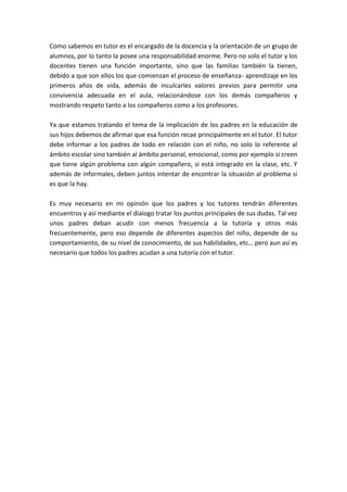 Como sabemos en tutor es el encargado de la docencia y la orientación de un grupo de
alumnos, por lo tanto la posee una responsabilidad enorme. Pero no solo el tutor y los
docentes tienen una función importante, sino que las familias también la tienen,
debido a que son ellos los que comienzan el proceso de enseñanza- aprendizaje en los
primeros años de vida, además de inculcarles valores previos para permitir una
convivencia adecuada en el aula, relacionándose con los demás compañeros y
mostrando respeto tanto a los compañeros como a los profesores.

Ya que estamos tratando el tema de la implicación de los padres en la educación de
sus hijos debemos de afirmar que esa función recae principalmente en el tutor. El tutor
debe informar a los padres de todo en relación con el niño, no solo lo referente al
ámbito escolar sino también al ámbito personal, emocional, como por ejemplo si creen
que tiene algún problema con algún compañero, si está integrado en la clase, etc. Y
además de informales, deben juntos intentar de encontrar la situación al problema si
es que la hay.

Es muy necesario en mi opinión que los padres y los tutores tendrán diferentes
encuentros y así mediante el dialogo tratar los puntos principales de sus dudas. Tal vez
unos padres deban acudir con menos frecuencia a la tutoría y otros más
frecuentemente, pero eso depende de diferentes aspectos del niño, depende de su
comportamiento, de su nivel de conocimiento, de sus habilidades, etc… pero aun así es
necesario que todos los padres acudan a una tutoría con el tutor.
 