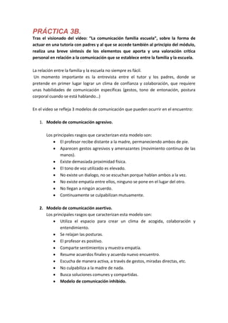 PRÁCTICA 3B.
Tras el visionado del vídeo: “La comunicación familia escuela”, sobre la forma de
actuar en una tutoría con padres y al que se accede también al principio del módulo,
realiza una breve síntesis de los elementos que aporta y una valoración crítica
personal en relación a la comunicación que se establece entre la familia y la escuela.

La relación entre la familia y la escuela no siempre es fácil.
 Un momento importante es la entrevista entre el tutor y los padres, donde se
pretende en primer lugar lograr un clima de confianza y colaboración, que requiere
unas habilidades de comunicación específicas (gestos, tono de entonación, postura
corporal cuando se está hablando…)

En el video se refleja 3 modelos de comunicación que pueden ocurrir en el encuentro:

   1. Modelo de comunicación agresivo.

       Los principales rasgos que caracterizan esta modelo son:
               El profesor recibe distante a la madre, permaneciendo ambos de pie.
               Aparecen gestos agresivos y amenazantes (movimiento continuo de las
               manos).
               Existe demasiada proximidad física.
               El tono de voz utilizado es elevado.
               No existe un dialogo, no se escuchan porque hablan ambos a la vez.
               No existe empatía entre ellos, ninguno se pone en el lugar del otro.
               No llegan a ningún acuerdo.
               Continuamente se culpabilizan mutuamente.

   2. Modelo de comunicación asertivo.
      Los principales rasgos que caracterizan esta modelo son:
              Utiliza el espacio para crear un clima de acogida, colaboración y
              entendimiento.
              Se relajan las posturas.
              El profesor es positivo.
              Comparte sentimientos y muestra empatía.
              Resume acuerdos finales y acuerda nuevo encuentro.
              Escucha de manera activa, a través de gestos, miradas directas, etc.
              No culpabiliza a la madre de nada.
              Busca soluciones comunes y compartidas.
              Modelo de comunicación inhibido.
 