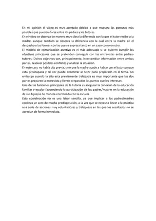 En mi opinión el video es muy acertado debido a que muestra las posturas más
posibles que pueden darse entre los padres y los tutores.
En el video se observa de manera muy clara la diferencia con la que el tutor recibe a la
madre, aunque también se observa la diferencia con la cual entra la madre en el
despacho y las formas con las que se expresa tanto en un caso como en otro.
El modelo de comunicación asertivo es el más adecuado si se quieren cumplir los
objetivos principales que se pretenden conseguir con las entrevistas entre padres-
tutores. Dichos objetivos son, principalmente, intercambiar información entre ambas
partes, resolver posibles conflictos y analizar la situación.
En este caso no había cita previa, sino que la madre acude a hablar con el tutor porque
está preocupada y tal vez puede encontrar al tutor poco preparado en el tema. Sin
embargo cuando la cita esta previamente trabajada es muy importante que las dos
partes preparen la entrevista y lleven preparados los puntos que les interesan.
Una de las funciones principales de la tutoría es asegurar la conexión de la educación
familiar y escolar favoreciendo la participación de los padres/madres en la educación
de sus hijos/as de manera coordinada con la escuela.
Esta coordinación no es una labor sencilla, ya que implicar a los padres/madres
conlleva un acto de mucha predisposición, a la vez que se necesita llevar a la práctica
una serie de acciones muy voluntariosas y trabajosas en las que los resultados no se
aprecian de forma inmediata.
 