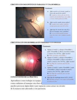 CIRCUITO CON DOS SWITCH EN PARALELO Y UNA BOMBILLA
CIRCUITOS CON DOS BOMBILLAS EN PARALELO Y UN SWITCH
CONCLUCIONES DE LA PRÁCTICA
Aprendimos como trabajar en equipo, como debemos equiparnos,
como cuidarnos al manejar esta clase de herramientas las cuales nos
pueden provocar algún daño y por supuesto como armar un circuito
de la manera más adecuada y con paciencia.
Cuestionario
a. ¿Qué sucede en el circuito cuando se
cierra solo uno de los switch?
R// cuando se cierra solo uno de los
switch la electricidad busca otra salida
y el otro switch queda inservible.
b. ¿Qué sucede cuando cierras ambos?
R// cuando cierro ambos switch la
energía pasara por uno de los dos.
c. ¿Qué tipo de circuito hay entre S1 y
S2 en el montaje, serie o paralelo?
R// es un circuito paralelo porque
tiene dos rutas y por cualquiera puede
pasar.
Cuestionario
a. Apague el switch 1, coloque el bombillo 1,
quite el bombillo 2. Ahora encienda el switch
y conecte a los 110 Vac. ¿Qué sucede?
R// Solo enciende el bombillo 1
b. Apague el switch 1, coloque el bombillo 1,
coloque el bombillo 2, Ahora encienda el
switch y conecte a los 110 Vac. ¿Qué sucede?
R// hay flujo de corriente para las dos
bombillas
c. Apague el switch 1, quite el bombillo 1, quite
el bombillo 2, Ahora encienda el switch y
conecte a los 110 Vac. ¿Qué sucede?
R// hay flujo de corriente pero no hay
muestra de ella
d. Qué tipo de topología tienen la L1 y la L2
R// Paralelo porque si no tengo un bombillo
no afecta el otro
 