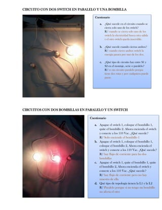 CIRCUITO CON DOS SWITCH EN PARALELO Y UNA BOMBILLA
CIRCUITOS CON DOS BOMBILLAS EN PARALELO Y UN SWITCH
Cuestionario
a. ¿Qué sucede en el circuito cuando se
cierra solo uno de los switch?
R// cuando se cierra solo uno de los
switch la electricidad busca otra salida
y el otro switch queda inservible.
b. ¿Qué sucede cuando cierras ambos?
R// cuando cierro ambos switch la
energía pasara por uno de los dos.
c. ¿Qué tipo de circuito hay entre S1 y
S2 en el montaje, serie o paralelo?
R// es un circuito paralelo porque
tiene dos rutas y por cualquiera puede
pasar.
Cuestionario
a. Apague el switch 1, coloque el bombillo 1,
quite el bombillo 2. Ahora encienda el switch
y conecte a los 110 Vac. ¿Qué sucede?
R// Solo enciende el bombillo 1
b. Apague el switch 1, coloque el bombillo 1,
coloque el bombillo 2, Ahora encienda el
switch y conecte a los 110 Vac. ¿Qué sucede?
R// hay flujo de corriente para las dos
bombillas
c. Apague el switch 1, quite el bombillo 1, quite
el bombillo 2, Ahora encienda el switch y
conecte a los 110 Vac. ¿Qué sucede?
R// hay flujo de corriente pero no hay
muestra de ella
d. Qué tipo de topología tienen la L1 y la L2
R// Paralelo porque si no tengo un bombillo
no afecta el otro
 