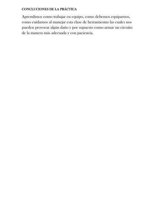 CONCLUCIONES DE LA PRÁCTICA
Aprendimos como trabajar en equipo, como debemos equiparnos,
como cuidarnos al manejar esta clase de herramientas las cuales nos
pueden provocar algún daño y por supuesto como armar un circuito
de la manera más adecuada y con paciencia.
 
