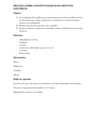 PRACTICA SOBRE CONCEPTOS BASICOS DE CIRCUITOS
ELECTRICOS
Objetivo
1. Los estudiantes desarrollaran un conocimiento acerca de las variables de la ley
de ohm (corriente, voltaje, resistencia) y su relación con circuitos eléctricos
usados en la cotidianidad.
2. Realizar ejercicios de conexión serie y paralelo.
3. Conocer símbolos y notación de materiales usados en laboratorios de circuitos
eléctricos.
Materiales
- 2 Bombillos de 110vac
- 2 plafones
- 2 switch
- 2 metros de cable dúplex numero 14 o 16
- 1 enchufe
- Cinta aislante
Herramientas
Pinzas
Multímetro
Cortafrío
Alicate
Reglas de seguridad
Cerciórese de que cada una de las conexiones estén bien elaboradas y bien aisladas.
No poseer ningún elemento metálico en el cuerpo.
Manipular los circuitos con cuidado.
 