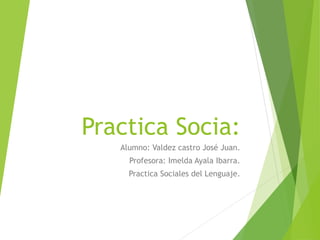 Practica Socia:
Alumno: Valdez castro José Juan.
Profesora: Imelda Ayala Ibarra.
Practica Sociales del Lenguaje.
 