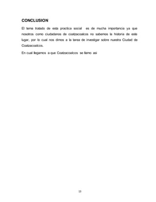 13
CONCLUSION
El tema tratado de esta practica social es de mucha importancia ya que
nosotros como ciudadanos de coatzacoalcos no sabemos la historia de este
lugar, por lo cual nos dimos a la tarea de investigar sobre nuestra Ciudad de
Coatzacoalcos.
En cual llegamos a que Coatzacoalcos se llamo asi
 