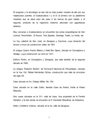 7
El progreso y la tecnología se dan cita en esta ciudad, muestra de ello son sus
majestuosos puentes, el Coatzacoalcos I y el II; el primero con su plataforma
movediza que se eleva para dar paso a los barcos de gran calado, y el
segundo, producto de la ingeniería moderna adornado con gigantescas
estatuas.
Muy cercanas a Coatzacoalcos se encuentran las zonas arqueológicas de San
Lorenzo Tenochtitlán, El Azuzul, Tres Zapotes, Santiago Tuxtla, La Venta, etc.
La hoy catedral de San José, en Zaragoza y Carranza, cuya donación del
terreno e inicio de construcción datan de 1901.
El antiguo Casino Puerto México y Hotel Bar Opera, ubicado en Corregidora e
Hidalgo, cuya construcción se inició en 1911.
Edificio Pavón, en Corregidora y Zaragoza, que data también de la segunda
década de 1900.
La antigua "Estación Bertha", de Ferrocarril Nacional de Tehuantepec, ubicada
en la hoy Col. Rafael Hernández Ochoa, construcción que data de principios
del siglo XX.
Casa ubicada en Av. Colegio Militar No. 104.
Casa ubicada en la calle Colón, llamado Case de Piedra, frente al Paseo
Ribereño.
Dos casas ubicadas en la 311. calla de Llave. Una propiedad de la Familia
Hampton y la otra donde se encuentra la H. Sociedad Mutualista de Artesanos.
Hotel y Cafetería Colonia, ubicada en la 3a. calle de Zaragoza.
 