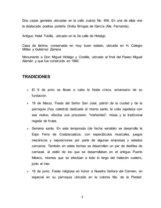 8
Dos casas gemelas ubicadas en la callo Juárez No. 408. En una de ellas vive
la destacada poetisa porteña Orolia Bringas de García (Ma. Fernanda).
Antiguo Hotel Tubilla, ubicado en la 2a calle de Hidalgo.
Casa de lámina, conservada en muy buen estado, ubicada en H. Colegio
Militar y Gutiérrez Zamora
Monumento a Don Miguel Hidalgo y Costilla, ubicado al final del Paseo Miguel
Alemán y que fue construido en 1960.
TRADICIONES
 El 9 de junio se llevas a cabo la fiesta cívica, aniversario de su
fundación.
 19 de Marzo. Fiesta del Señor San José, patrón de la ciudad y de la
parroquia (hoy catedral) dedicada el mismo santo, la colia zapoteza con
ese motivo, efectúa una procesión, "mañanitas", misas y la tradicional
regada de frutas.
 Semana santa. En esta temporada (de fecha variable) se desarrolla la
Expo Feria de Coatzacoalcos, con espectáculos musicales, juegos
mecánicos y exposiciones por parte de algunas empresas y estados
cercanos. También en estas fechas se desarrollan un par de desfiles de
carnaval, al estilo de los que se desarrollaban en el antiguo Puerto
México, mismos que se efectúan a todo lo largo del malecón costero,
junto al mar.
 16 de junio. Fiesta religiosa en honor a Nuestra Señora del Carmen, en
especial en su parroquia ubicada en la colonia Ma. de la Piedad.
 