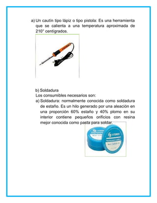 a) Un cautín tipo lápiz o tipo pistola: Es una herramienta
que se calienta a una temperatura aproximada de
210° centígrados.
b) Soldadura
Los consumibles necesarios son:
a) Soldadura: normalmente conocida como soldadura
de estaño. Es un hilo generado por una aleación en
una proporción 60% estaño y 40% plomo en su
interior contiene pequeños orificios con resina
mejor conocida como pasta para soldar.
 