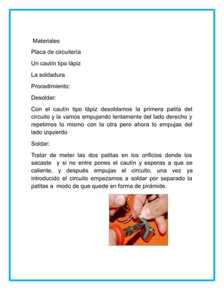 Materiales
Placa de circuitería
Un cautín tipo lápiz
La soldadura
Procedimiento:
Desoldar:
Con el cautín tipo lápiz desoldamos la primera patita del
circuito y la vamos empujando lentamente del lado derecho y
repetimos lo mismo con la otra pero ahora lo empujas del
lado izquierdo
Soldar:
Tratar de meter las dos patitas en los orificios donde los
sacaste y si no entre pones el cautín y esperas a que se
caliente, y después empujas el circuito, una vez ya
introducido el circuito empezamos a soldar por separado la
patitas a modo de que quede en forma de pirámide.
 