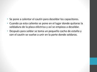 • Se pone a calentar el cautín para desoldar los capacitores.
• Cuando ya esta caliento se pone en el lugar donde quitaras la
soldadura de la placa eléctrica y así se empieza a desoldar.
• Después para soldar se toma un pequeño cacho de estaño y
con el cautín se vuelve a unir en la parte donde soldaras.
 