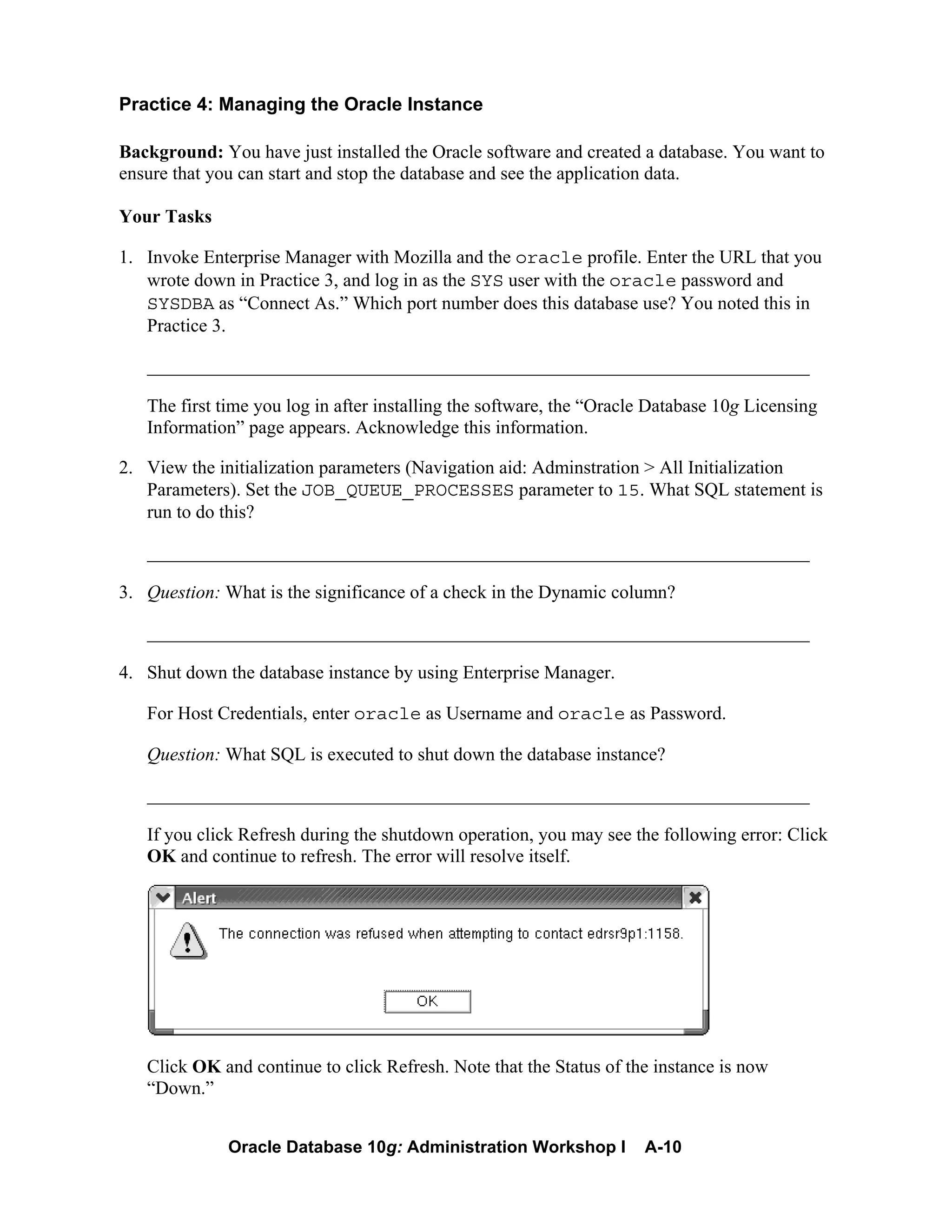 Oracle Database 10g: Administration Workshop I A-10
Practice 4: Managing the Oracle Instance
Background: You have just installed the Oracle software and created a database. You want to
ensure that you can start and stop the database and see the application data.
Your Tasks
1. Invoke Enterprise Manager with Mozilla and the oracle profile. Enter the URL that you
wrote down in Practice 3, and log in as the SYS user with the oracle password and
SYSDBA as “Connect As.” Which port number does this database use? You noted this in
Practice 3.
_______________________________________________________________________
The first time you log in after installing the software, the “Oracle Database 10g Licensing
Information” page appears. Acknowledge this information.
2. View the initialization parameters (Navigation aid: Adminstration > All Initialization
Parameters). Set the JOB_QUEUE_PROCESSES parameter to 15. What SQL statement is
run to do this?
_______________________________________________________________________
3. Question: What is the significance of a check in the Dynamic column?
_______________________________________________________________________
4. Shut down the database instance by using Enterprise Manager.
For Host Credentials, enter oracle as Username and oracle as Password.
Question: What SQL is executed to shut down the database instance?
_______________________________________________________________________
If you click Refresh during the shutdown operation, you may see the following error: Click
OK and continue to refresh. The error will resolve itself.
Click OK and continue to click Refresh. Note that the Status of the instance is now
“Down.”
 