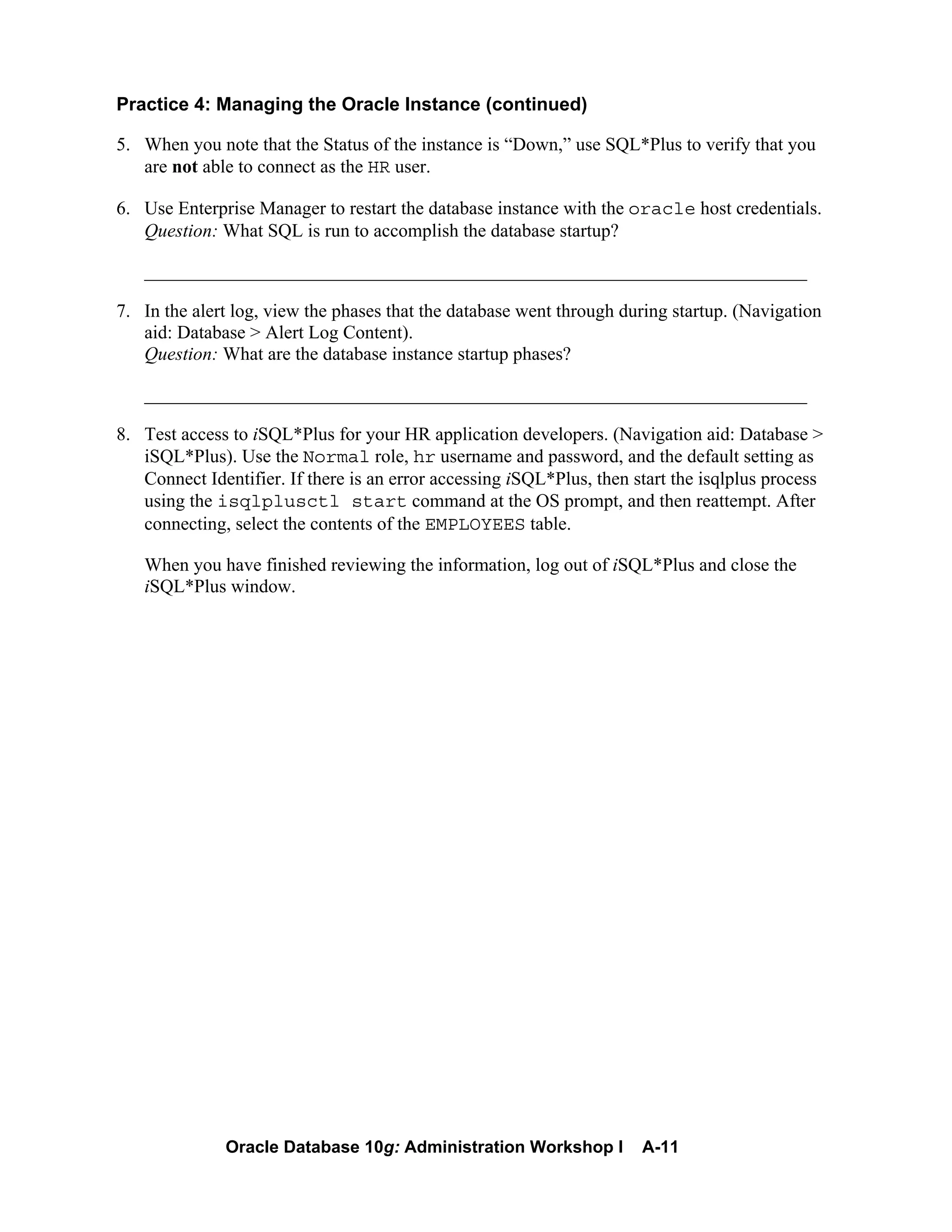 Oracle Database 10g: Administration Workshop I A-11
Practice 4: Managing the Oracle Instance (continued)
5. When you note that the Status of the instance is “Down,” use SQL*Plus to verify that you
are not able to connect as the HR user.
6. Use Enterprise Manager to restart the database instance with the oracle host credentials.
Question: What SQL is run to accomplish the database startup?
_______________________________________________________________________
7. In the alert log, view the phases that the database went through during startup. (Navigation
aid: Database > Alert Log Content).
Question: What are the database instance startup phases?
_______________________________________________________________________
8. Test access to iSQL*Plus for your HR application developers. (Navigation aid: Database >
iSQL*Plus). Use the Normal role, hr username and password, and the default setting as
Connect Identifier. If there is an error accessing iSQL*Plus, then start the isqlplus process
using the isqlplusctl start command at the OS prompt, and then reattempt. After
connecting, select the contents of the EMPLOYEES table.
When you have finished reviewing the information, log out of iSQL*Plus and close the
iSQL*Plus window.
 