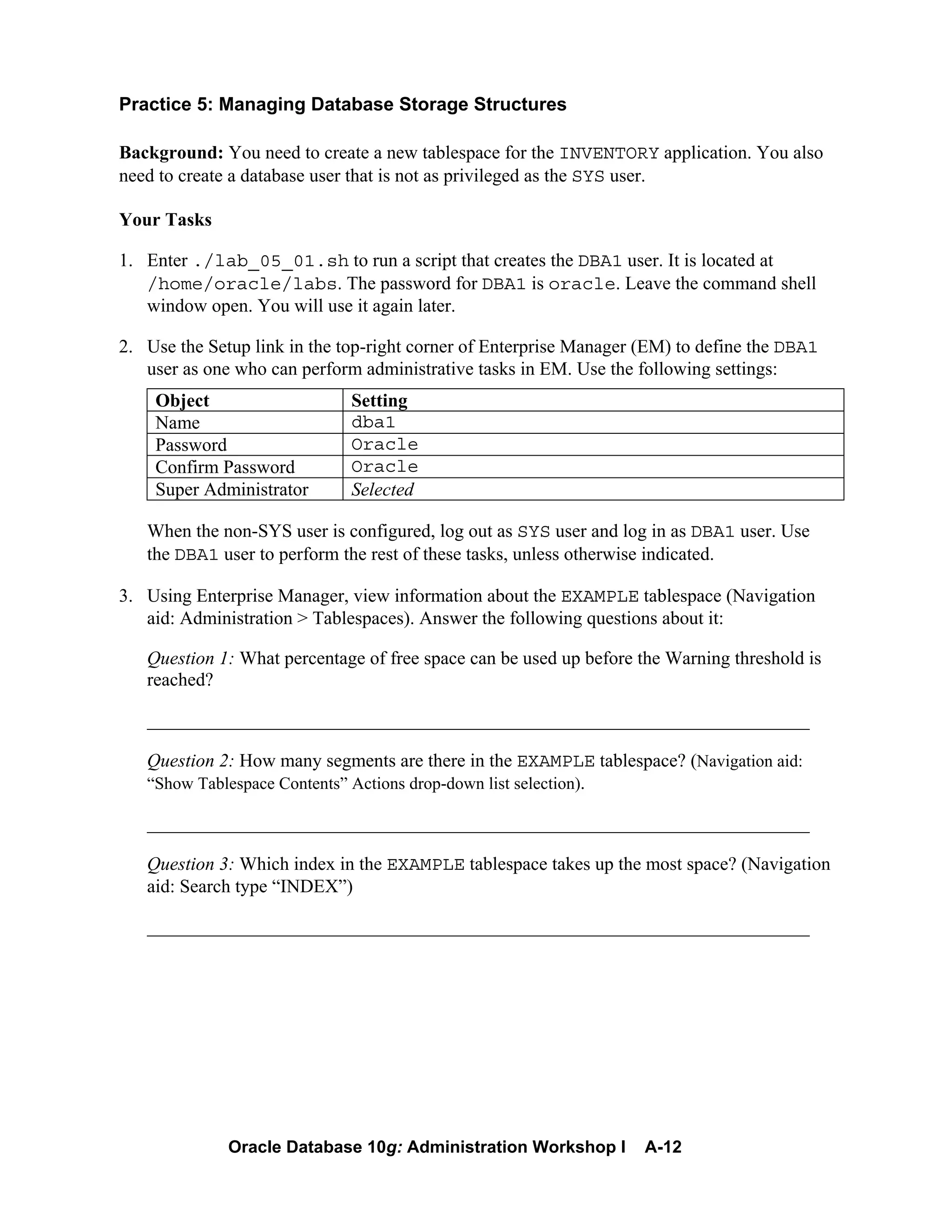 Oracle Database 10g: Administration Workshop I A-12
Practice 5: Managing Database Storage Structures
Background: You need to create a new tablespace for the INVENTORY application. You also
need to create a database user that is not as privileged as the SYS user.
Your Tasks
1. Enter ./lab_05_01.sh to run a script that creates the DBA1 user. It is located at
/home/oracle/labs. The password for DBA1 is oracle. Leave the command shell
window open. You will use it again later.
2. Use the Setup link in the top-right corner of Enterprise Manager (EM) to define the DBA1
user as one who can perform administrative tasks in EM. Use the following settings:
Object Setting
Name dba1
Password Oracle
Confirm Password Oracle
Super Administrator Selected
When the non-SYS user is configured, log out as SYS user and log in as DBA1 user. Use
the DBA1 user to perform the rest of these tasks, unless otherwise indicated.
3. Using Enterprise Manager, view information about the EXAMPLE tablespace (Navigation
aid: Administration > Tablespaces). Answer the following questions about it:
Question 1: What percentage of free space can be used up before the Warning threshold is
reached?
_______________________________________________________________________
Question 2: How many segments are there in the EXAMPLE tablespace? (Navigation aid:
“Show Tablespace Contents” Actions drop-down list selection).
_______________________________________________________________________
Question 3: Which index in the EXAMPLE tablespace takes up the most space? (Navigation
aid: Search type “INDEX”)
_______________________________________________________________________
 