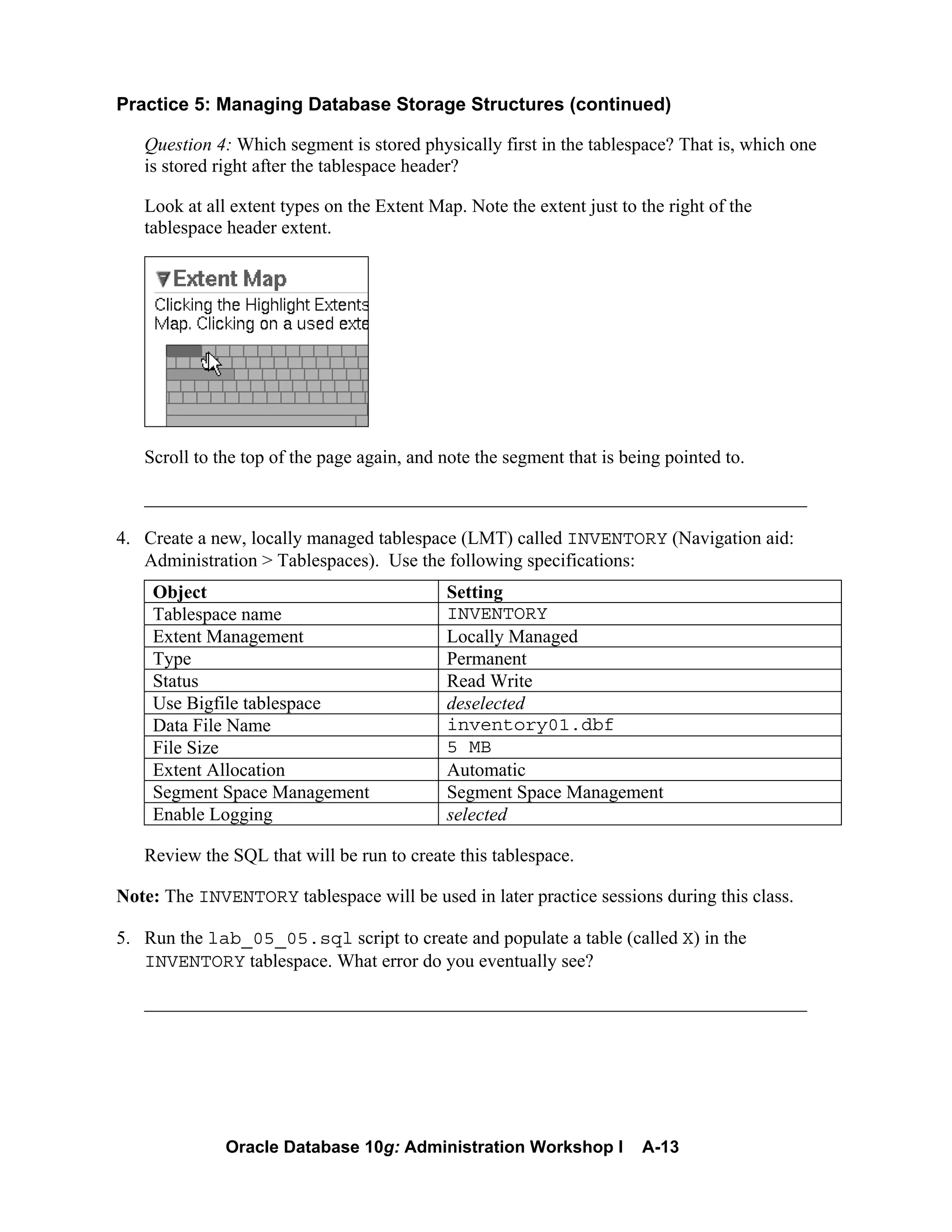 Oracle Database 10g: Administration Workshop I A-13
Practice 5: Managing Database Storage Structures (continued)
Question 4: Which segment is stored physically first in the tablespace? That is, which one
is stored right after the tablespace header?
Look at all extent types on the Extent Map. Note the extent just to the right of the
tablespace header extent.
Scroll to the top of the page again, and note the segment that is being pointed to.
_______________________________________________________________________
4. Create a new, locally managed tablespace (LMT) called INVENTORY (Navigation aid:
Administration > Tablespaces). Use the following specifications:
Object Setting
Tablespace name INVENTORY
Extent Management Locally Managed
Type Permanent
Status Read Write
Use Bigfile tablespace deselected
Data File Name inventory01.dbf
File Size 5 MB
Extent Allocation Automatic
Segment Space Management Segment Space Management
Enable Logging selected
Review the SQL that will be run to create this tablespace.
Note: The INVENTORY tablespace will be used in later practice sessions during this class.
5. Run the lab_05_05.sql script to create and populate a table (called X) in the
INVENTORY tablespace. What error do you eventually see?
_______________________________________________________________________
 