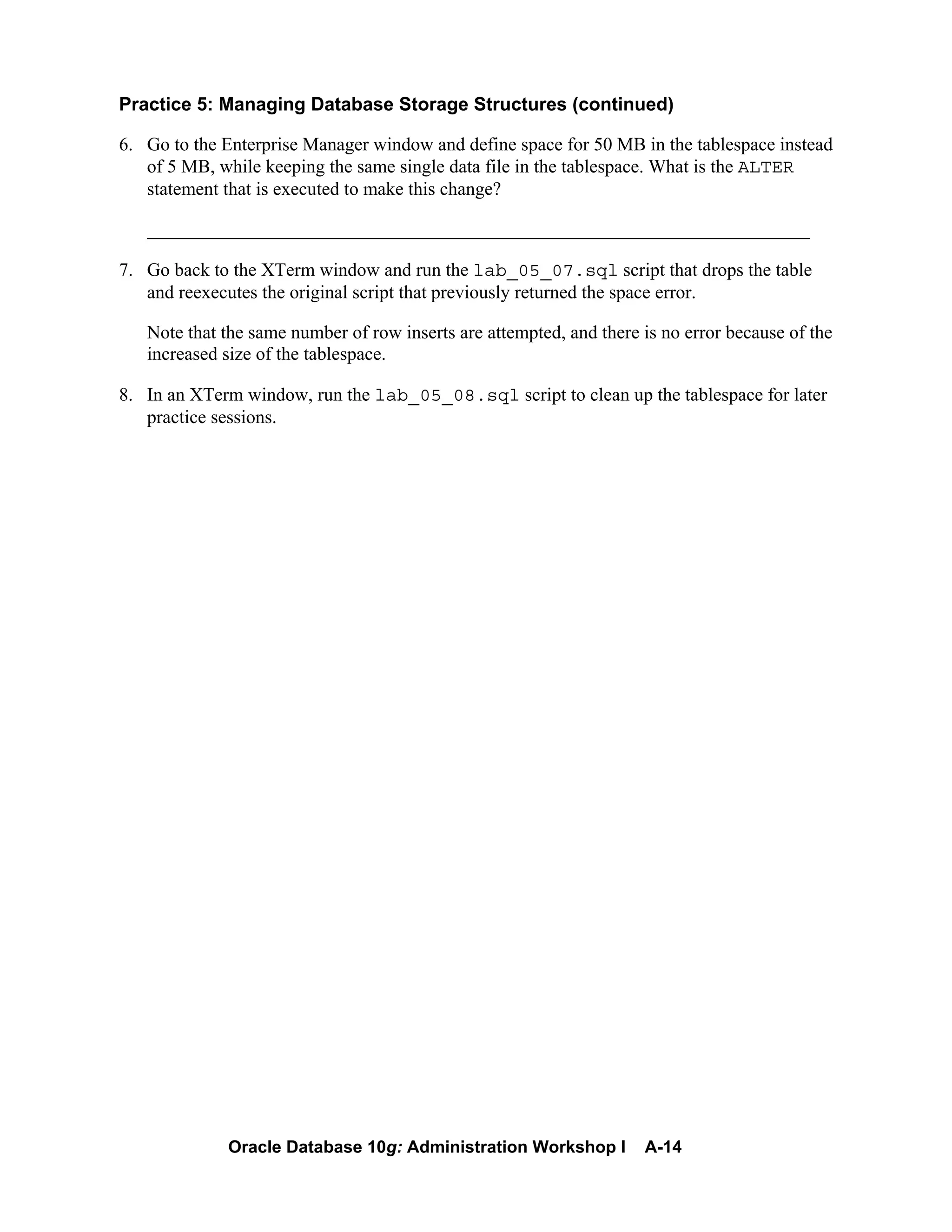 Oracle Database 10g: Administration Workshop I A-14
Practice 5: Managing Database Storage Structures (continued)
6. Go to the Enterprise Manager window and define space for 50 MB in the tablespace instead
of 5 MB, while keeping the same single data file in the tablespace. What is the ALTER
statement that is executed to make this change?
_______________________________________________________________________
7. Go back to the XTerm window and run the lab_05_07.sql script that drops the table
and reexecutes the original script that previously returned the space error.
Note that the same number of row inserts are attempted, and there is no error because of the
increased size of the tablespace.
8. In an XTerm window, run the lab_05_08.sql script to clean up the tablespace for later
practice sessions.
 