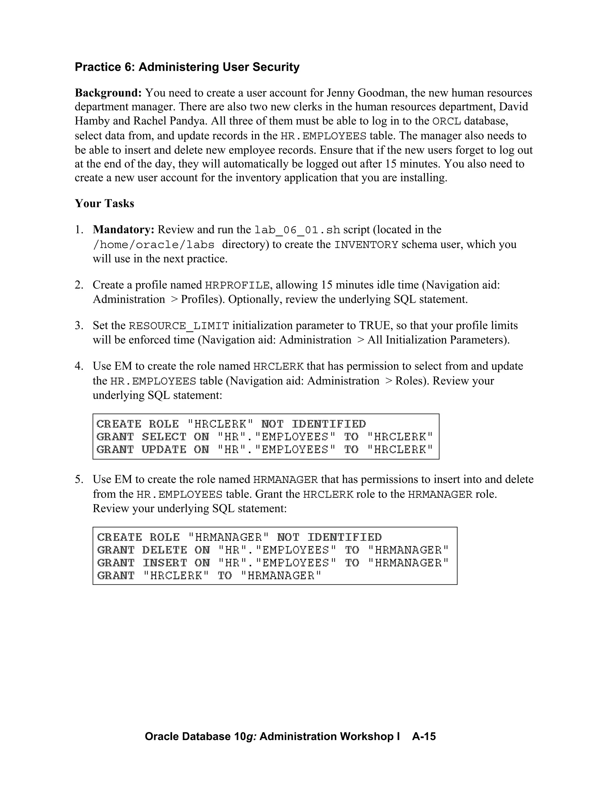 Oracle Database 10g: Administration Workshop I A-15
Practice 6: Administering User Security
Background: You need to create a user account for Jenny Goodman, the new human resources
department manager. There are also two new clerks in the human resources department, David
Hamby and Rachel Pandya. All three of them must be able to log in to the ORCL database,
select data from, and update records in the HR.EMPLOYEES table. The manager also needs to
be able to insert and delete new employee records. Ensure that if the new users forget to log out
at the end of the day, they will automatically be logged out after 15 minutes. You also need to
create a new user account for the inventory application that you are installing.
Your Tasks
1. Mandatory: Review and run the lab_06_01.sh script (located in the
/home/oracle/labs directory) to create the INVENTORY schema user, which you
will use in the next practice.
2. Create a profile named HRPROFILE, allowing 15 minutes idle time (Navigation aid:
Administration > Profiles). Optionally, review the underlying SQL statement.
3. Set the RESOURCE_LIMIT initialization parameter to TRUE, so that your profile limits
will be enforced time (Navigation aid: Administration > All Initialization Parameters).
4. Use EM to create the role named HRCLERK that has permission to select from and update
the HR.EMPLOYEES table (Navigation aid: Administration > Roles). Review your
underlying SQL statement:
5. Use EM to create the role named HRMANAGER that has permissions to insert into and delete
from the HR.EMPLOYEES table. Grant the HRCLERK role to the HRMANAGER role.
Review your underlying SQL statement:
 