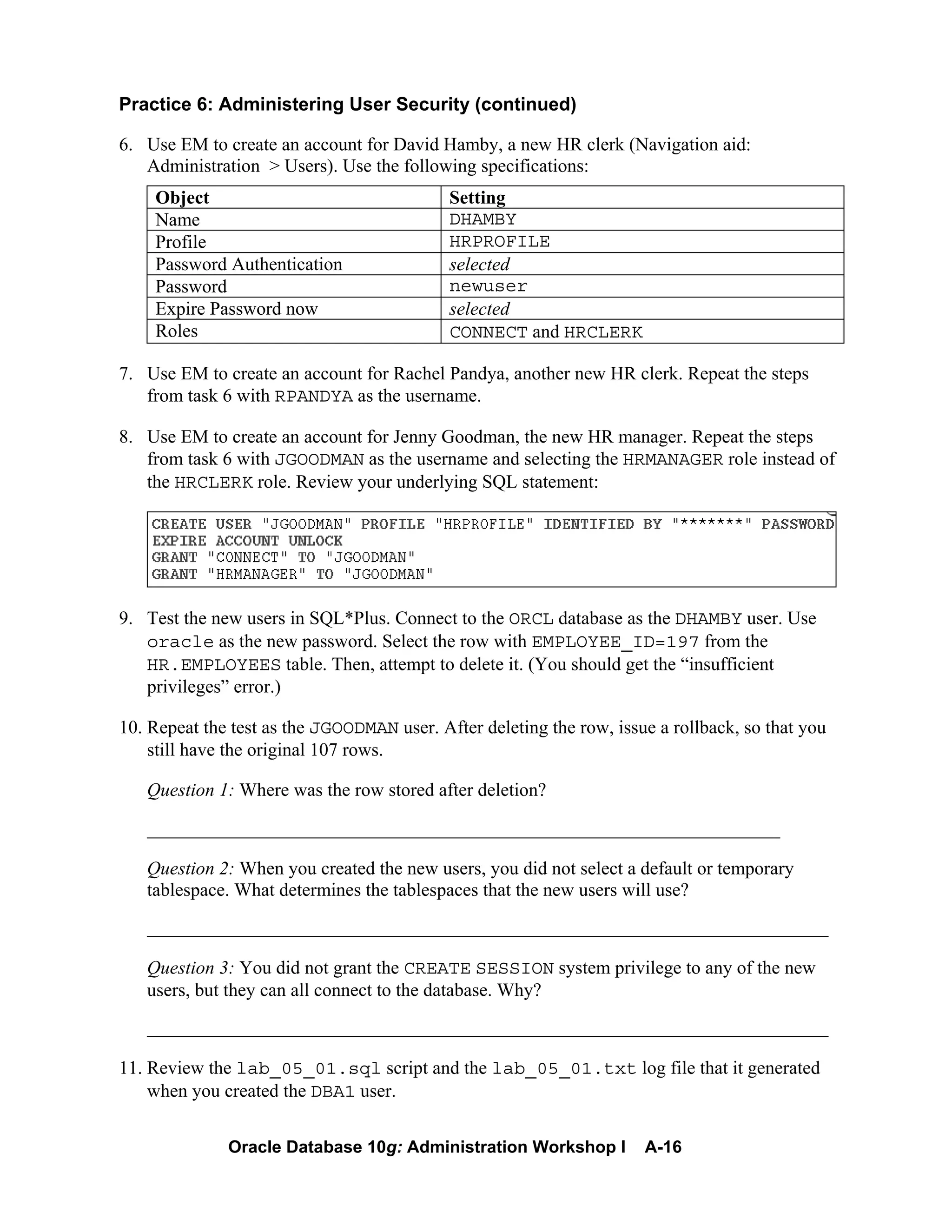 Oracle Database 10g: Administration Workshop I A-16
Practice 6: Administering User Security (continued)
6. Use EM to create an account for David Hamby, a new HR clerk (Navigation aid:
Administration > Users). Use the following specifications:
Object Setting
Name DHAMBY
Profile HRPROFILE
Password Authentication selected
Password newuser
Expire Password now selected
Roles CONNECT and HRCLERK
7. Use EM to create an account for Rachel Pandya, another new HR clerk. Repeat the steps
from task 6 with RPANDYA as the username.
8. Use EM to create an account for Jenny Goodman, the new HR manager. Repeat the steps
from task 6 with JGOODMAN as the username and selecting the HRMANAGER role instead of
the HRCLERK role. Review your underlying SQL statement:
9. Test the new users in SQL*Plus. Connect to the ORCL database as the DHAMBY user. Use
oracle as the new password. Select the row with EMPLOYEE_ID=197 from the
HR.EMPLOYEES table. Then, attempt to delete it. (You should get the “insufficient
privileges” error.)
10. Repeat the test as the JGOODMAN user. After deleting the row, issue a rollback, so that you
still have the original 107 rows.
Question 1: Where was the row stored after deletion?
__________________________________________________________________________
Question 2: When you created the new users, you did not select a default or temporary
tablespace. What determines the tablespaces that the new users will use?
_________________________________________________________________________
Question 3: You did not grant the CREATE SESSION system privilege to any of the new
users, but they can all connect to the database. Why?
_________________________________________________________________________
11. Review the lab_05_01.sql script and the lab_05_01.txt log file that it generated
when you created the DBA1 user.
 