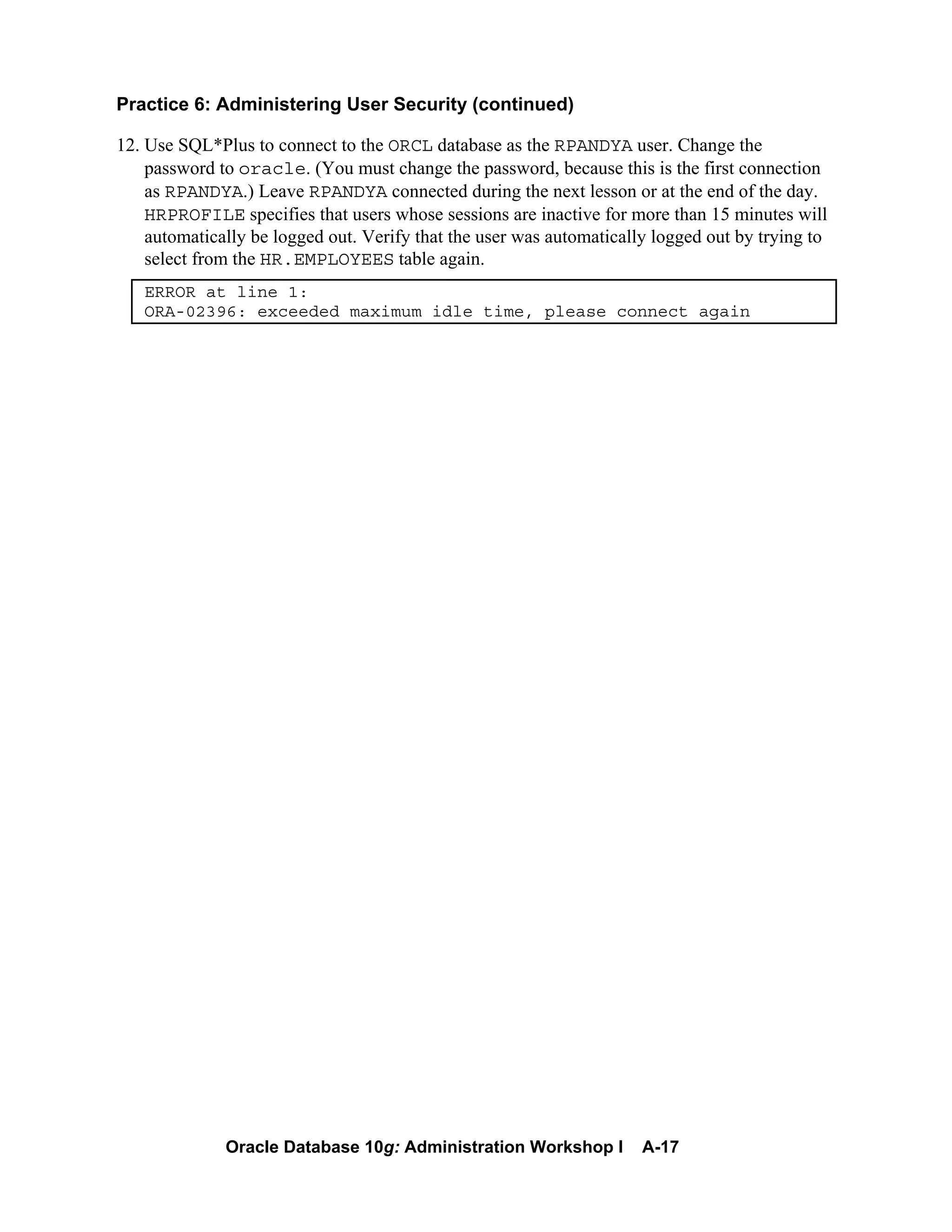 Oracle Database 10g: Administration Workshop I A-17
Practice 6: Administering User Security (continued)
12. Use SQL*Plus to connect to the ORCL database as the RPANDYA user. Change the
password to oracle. (You must change the password, because this is the first connection
as RPANDYA.) Leave RPANDYA connected during the next lesson or at the end of the day.
HRPROFILE specifies that users whose sessions are inactive for more than 15 minutes will
automatically be logged out. Verify that the user was automatically logged out by trying to
select from the HR.EMPLOYEES table again.
ERROR at line 1:
ORA-02396: exceeded maximum idle time, please connect again
 