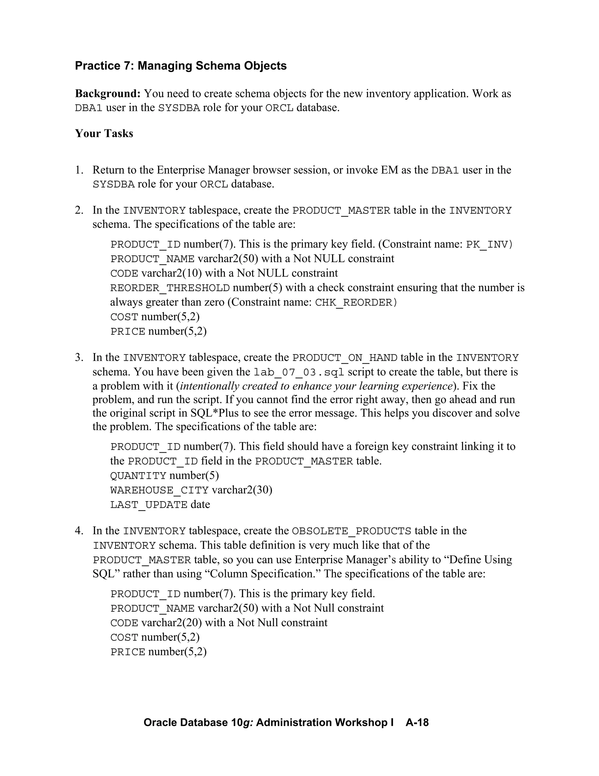 Oracle Database 10g: Administration Workshop I A-18
Practice 7: Managing Schema Objects
Background: You need to create schema objects for the new inventory application. Work as
DBA1 user in the SYSDBA role for your ORCL database.
Your Tasks
1. Return to the Enterprise Manager browser session, or invoke EM as the DBA1 user in the
SYSDBA role for your ORCL database.
2. In the INVENTORY tablespace, create the PRODUCT_MASTER table in the INVENTORY
schema. The specifications of the table are:
PRODUCT_ID number(7). This is the primary key field. (Constraint name: PK_INV)
PRODUCT_NAME varchar2(50) with a Not NULL constraint
CODE varchar2(10) with a Not NULL constraint
REORDER_THRESHOLD number(5) with a check constraint ensuring that the number is
always greater than zero (Constraint name: CHK_REORDER)
COST number(5,2)
PRICE number(5,2)
3. In the INVENTORY tablespace, create the PRODUCT_ON_HAND table in the INVENTORY
schema. You have been given the lab_07_03.sql script to create the table, but there is
a problem with it (intentionally created to enhance your learning experience). Fix the
problem, and run the script. If you cannot find the error right away, then go ahead and run
the original script in SQL*Plus to see the error message. This helps you discover and solve
the problem. The specifications of the table are:
PRODUCT_ID number(7). This field should have a foreign key constraint linking it to
the PRODUCT_ID field in the PRODUCT_MASTER table.
QUANTITY number(5)
WAREHOUSE_CITY varchar2(30)
LAST_UPDATE date
4. In the INVENTORY tablespace, create the OBSOLETE_PRODUCTS table in the
INVENTORY schema. This table definition is very much like that of the
PRODUCT_MASTER table, so you can use Enterprise Manager’s ability to “Define Using
SQL” rather than using “Column Specification.” The specifications of the table are:
PRODUCT_ID number(7). This is the primary key field.
PRODUCT_NAME varchar2(50) with a Not Null constraint
CODE varchar2(20) with a Not Null constraint
COST number(5,2)
PRICE number(5,2)
 