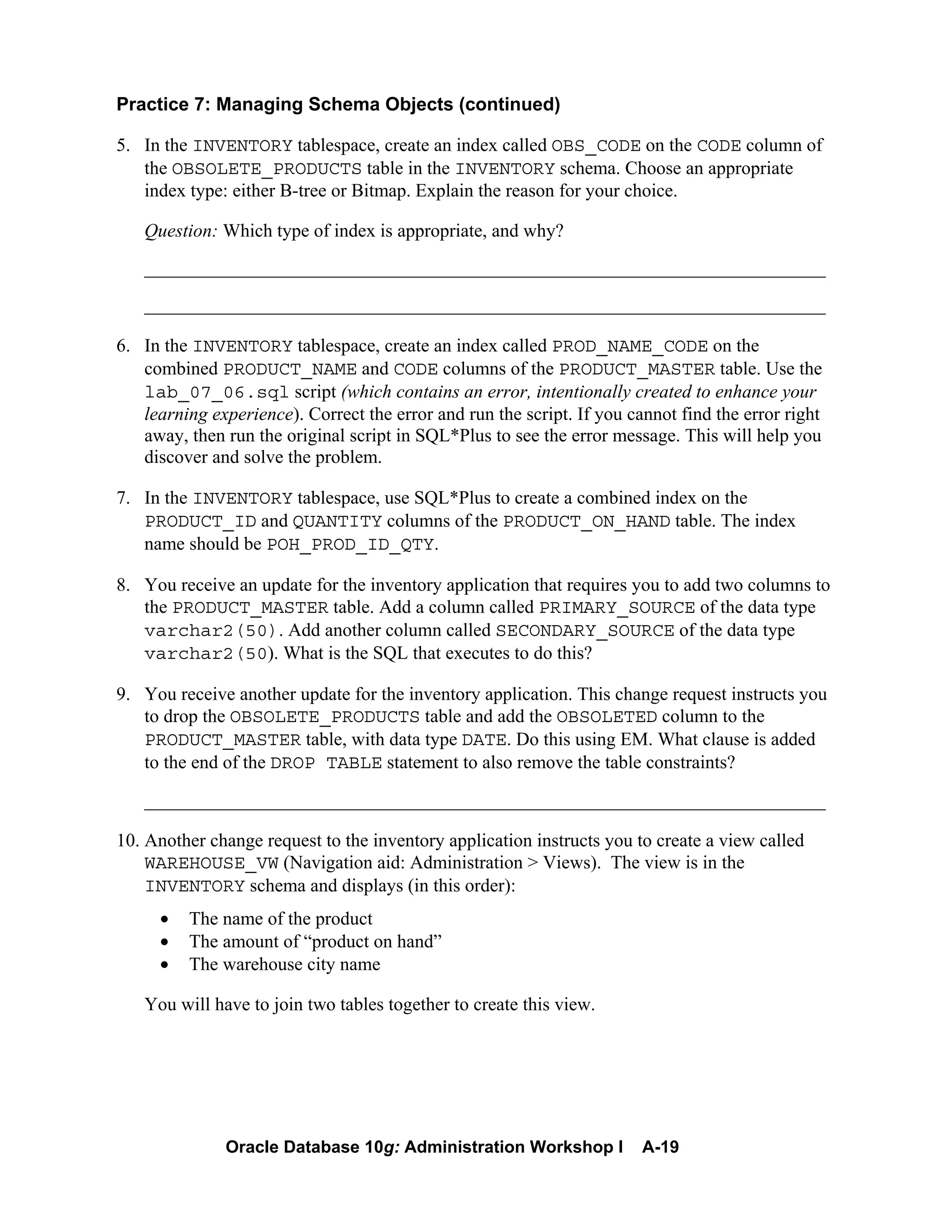 Oracle Database 10g: Administration Workshop I A-19
Practice 7: Managing Schema Objects (continued)
5. In the INVENTORY tablespace, create an index called OBS_CODE on the CODE column of
the OBSOLETE_PRODUCTS table in the INVENTORY schema. Choose an appropriate
index type: either B-tree or Bitmap. Explain the reason for your choice.
Question: Which type of index is appropriate, and why?
_________________________________________________________________________
_________________________________________________________________________
6. In the INVENTORY tablespace, create an index called PROD_NAME_CODE on the
combined PRODUCT_NAME and CODE columns of the PRODUCT_MASTER table. Use the
lab_07_06.sql script (which contains an error, intentionally created to enhance your
learning experience). Correct the error and run the script. If you cannot find the error right
away, then run the original script in SQL*Plus to see the error message. This will help you
discover and solve the problem.
7. In the INVENTORY tablespace, use SQL*Plus to create a combined index on the
PRODUCT_ID and QUANTITY columns of the PRODUCT_ON_HAND table. The index
name should be POH_PROD_ID_QTY.
8. You receive an update for the inventory application that requires you to add two columns to
the PRODUCT_MASTER table. Add a column called PRIMARY_SOURCE of the data type
varchar2(50). Add another column called SECONDARY_SOURCE of the data type
varchar2(50). What is the SQL that executes to do this?
9. You receive another update for the inventory application. This change request instructs you
to drop the OBSOLETE_PRODUCTS table and add the OBSOLETED column to the
PRODUCT_MASTER table, with data type DATE. Do this using EM. What clause is added
to the end of the DROP TABLE statement to also remove the table constraints?
_________________________________________________________________________
10. Another change request to the inventory application instructs you to create a view called
WAREHOUSE_VW (Navigation aid: Administration > Views). The view is in the
INVENTORY schema and displays (in this order):
• The name of the product
• The amount of “product on hand”
• The warehouse city name
You will have to join two tables together to create this view.
 