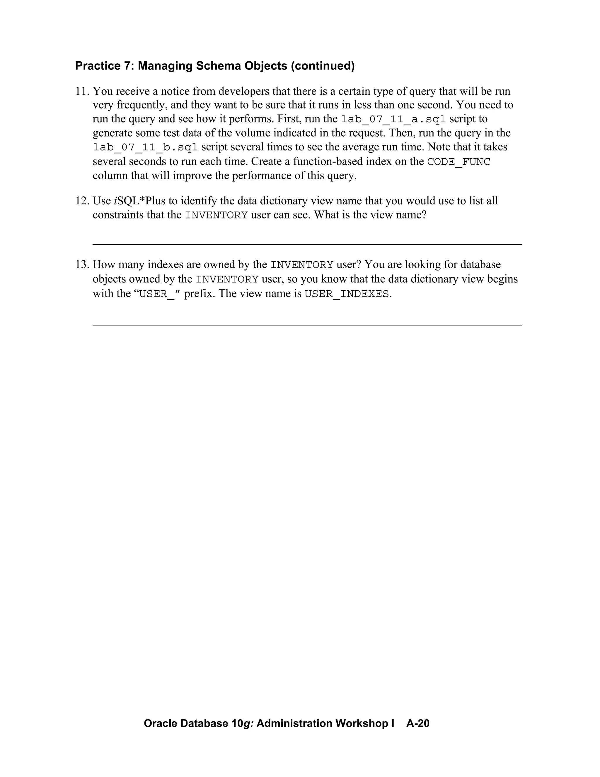 Oracle Database 10g: Administration Workshop I A-20
Practice 7: Managing Schema Objects (continued)
11. You receive a notice from developers that there is a certain type of query that will be run
very frequently, and they want to be sure that it runs in less than one second. You need to
run the query and see how it performs. First, run the lab_07_11_a.sql script to
generate some test data of the volume indicated in the request. Then, run the query in the
lab_07_11_b.sql script several times to see the average run time. Note that it takes
several seconds to run each time. Create a function-based index on the CODE_FUNC
column that will improve the performance of this query.
12. Use iSQL*Plus to identify the data dictionary view name that you would use to list all
constraints that the INVENTORY user can see. What is the view name?
_________________________________________________________________________
13. How many indexes are owned by the INVENTORY user? You are looking for database
objects owned by the INVENTORY user, so you know that the data dictionary view begins
with the “USER_” prefix. The view name is USER_INDEXES.
_________________________________________________________________________
 