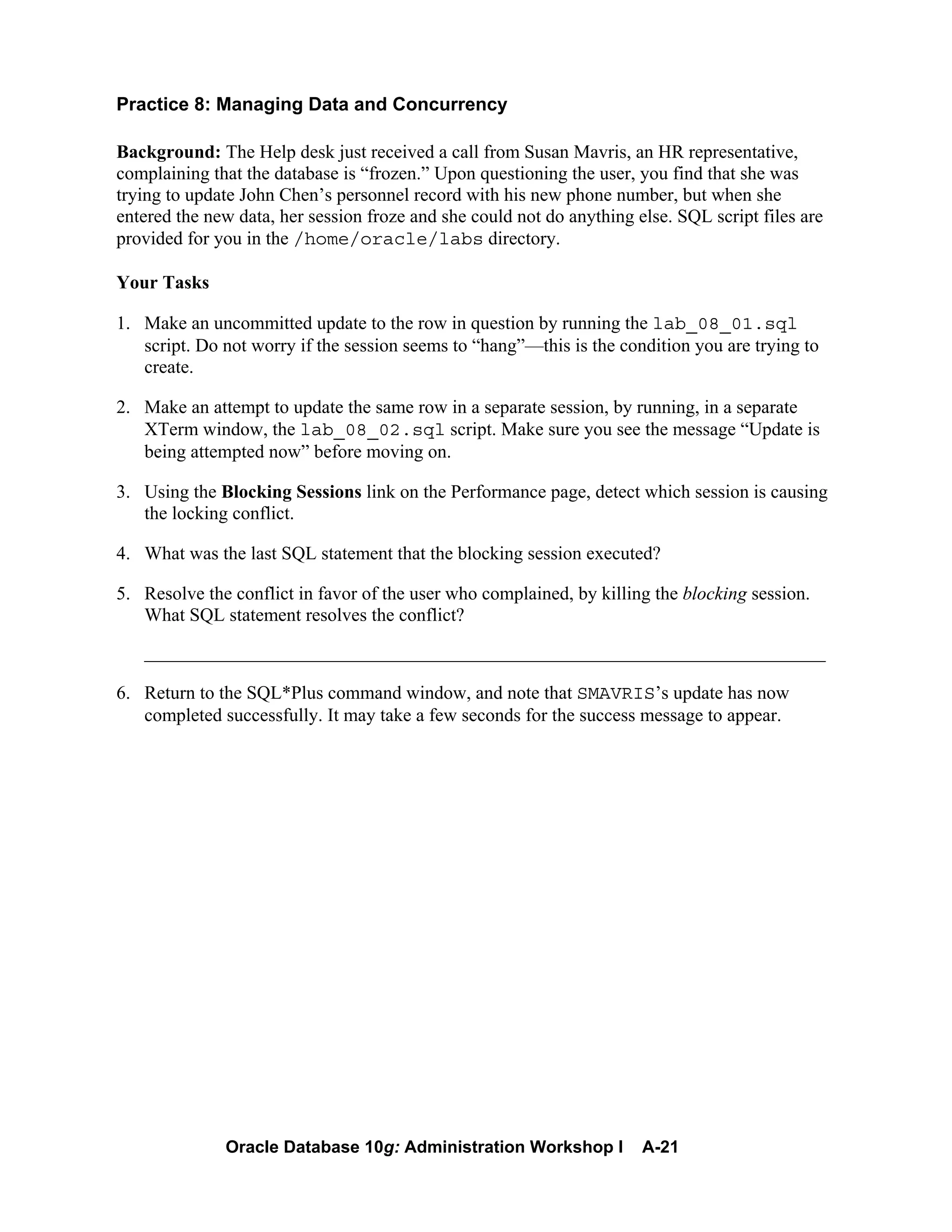 Oracle Database 10g: Administration Workshop I A-21
Practice 8: Managing Data and Concurrency
Background: The Help desk just received a call from Susan Mavris, an HR representative,
complaining that the database is “frozen.” Upon questioning the user, you find that she was
trying to update John Chen’s personnel record with his new phone number, but when she
entered the new data, her session froze and she could not do anything else. SQL script files are
provided for you in the /home/oracle/labs directory.
Your Tasks
1. Make an uncommitted update to the row in question by running the lab_08_01.sql
script. Do not worry if the session seems to “hang”—this is the condition you are trying to
create.
2. Make an attempt to update the same row in a separate session, by running, in a separate
XTerm window, the lab_08_02.sql script. Make sure you see the message “Update is
being attempted now” before moving on.
3. Using the Blocking Sessions link on the Performance page, detect which session is causing
the locking conflict.
4. What was the last SQL statement that the blocking session executed?
5. Resolve the conflict in favor of the user who complained, by killing the blocking session.
What SQL statement resolves the conflict?
_________________________________________________________________________
6. Return to the SQL*Plus command window, and note that SMAVRIS’s update has now
completed successfully. It may take a few seconds for the success message to appear.
 