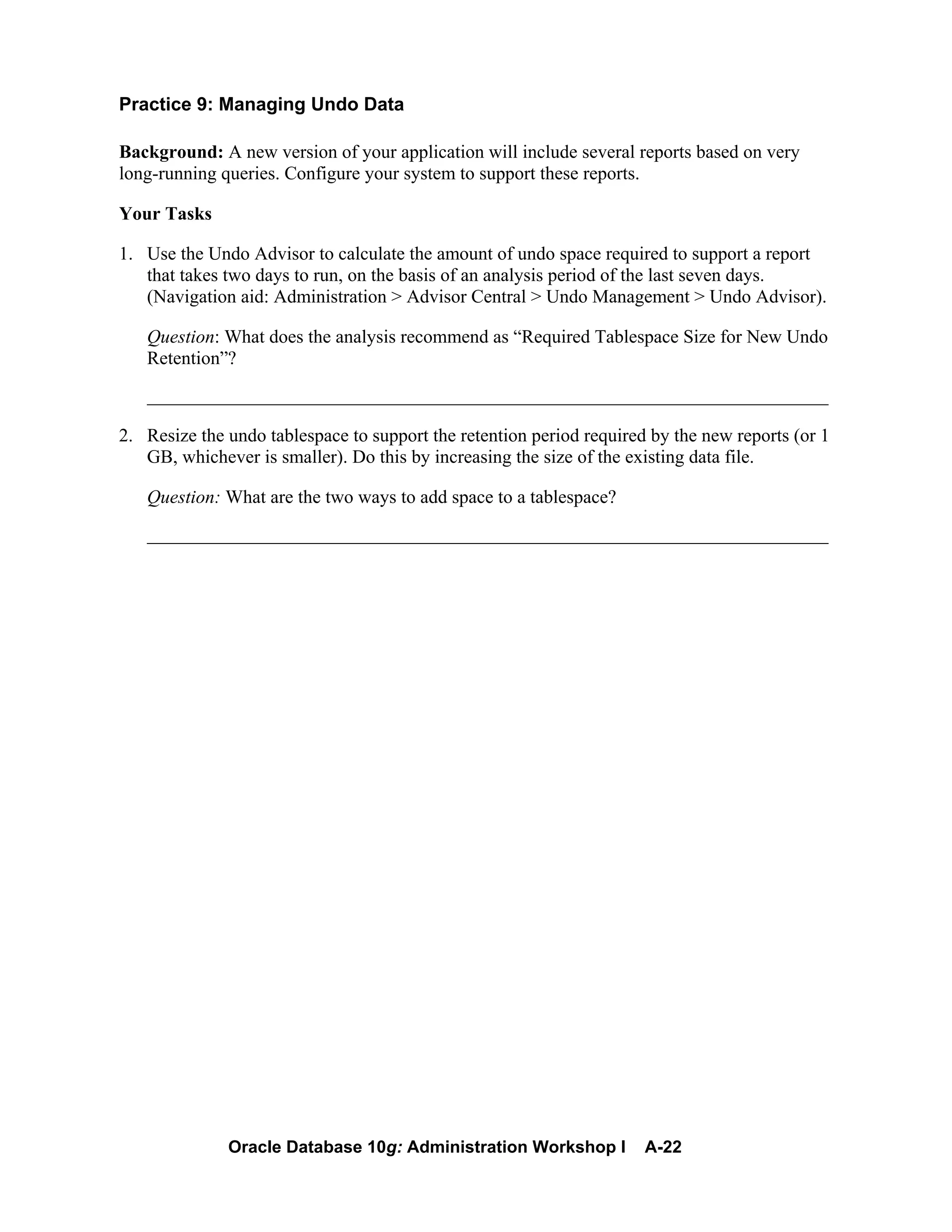 Oracle Database 10g: Administration Workshop I A-22
Practice 9: Managing Undo Data
Background: A new version of your application will include several reports based on very
long-running queries. Configure your system to support these reports.
Your Tasks
1. Use the Undo Advisor to calculate the amount of undo space required to support a report
that takes two days to run, on the basis of an analysis period of the last seven days.
(Navigation aid: Administration > Advisor Central > Undo Management > Undo Advisor).
Question: What does the analysis recommend as “Required Tablespace Size for New Undo
Retention”?
_________________________________________________________________________
2. Resize the undo tablespace to support the retention period required by the new reports (or 1
GB, whichever is smaller). Do this by increasing the size of the existing data file.
Question: What are the two ways to add space to a tablespace?
_________________________________________________________________________
 